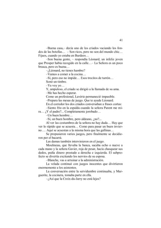 41
–Buena casa,– decía uno de los criados vaciando los fon-
dos de las botellas… – Son ricos, pero no son del mundo chic…
Fijaos, cuando yo estaba en Burdeos…
–Son buena gente, – respondía Léonard, un infeliz joven
que Prosper había recogido en la calle…– La Señora es un poco
brusca, pero es buena…
–¿Léonard, no tienes hambre?
–Vamos a comer a la cocina…
–Sí, pero eso no impide… Esos trocitos de turrón…
Sonó un timbre.
–Ya voy yo…
Y, ampuloso, el criado se dirigió a la llamada de su ama.
–Me has hecho esperar.
Como un profesional, Lavérie permaneció impasible.
–Prepara las mesas de juego. Que te ayude Léonard.
En el corredor los dos criados conversaban a frases cortas:
–Siento frío en la espalda cuando la señora Parent me mi-
ra… ¿Y el padre?... Completamente jorobado…
–Un buen hombre…
–Sí, un buen hombre, pero aldeano, ¿no?...
Al ver las costumbres de la señora no hay duda… Hay que
ver lo rápido que se acuesta… Como para pasar un buen invier-
no…. Aquí se acuestan a la misma hora que las gallinas…
Se propusieron varios juegos, pero finalmente se decidie-
ron por el bacarrá.
Las damas también intervinieron en el juego.
Moulineau, que llevaba la banca, sacaba ocho o nueve a
cada mano y la señora Gavier, roja de pesar, hacía chasquear sus
dedos, pedía dinero prestado a derecha e izquierda. El subpre-
fecto se divertía excitando los nervios de su esposa.
–Blanche, vas a arruinar a la administración.
La velada continuó con juegos inocentes que divirtieron
enormemente a los asistentes.
La conversación entre la servidumbre continuaba, y Mar-
guerite, la cocinera, tomaba parte en ella.
–¿Así que la Croix-du-Jarry no está lejos?
 