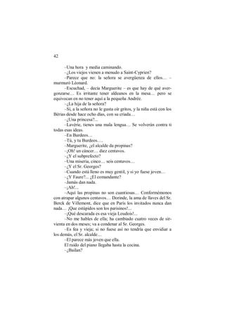 42
–Una hora y media caminando.
–¿Los viejos vienen a menudo a Saint-Cyprien?
–Parece que no: la señora se avergüenza de ellos… –
murmuró Léonard.
–Escuchad, – decía Marguerite – es que hay de qué aver-
gonzarse… Es irritante tener aldeanos en la mesa… pero se
equivocan en no tener aquí a la pequeña Andrée.
–¿La hija de la señora?
–Sí, a la señora no le gusta oír gritos, y la niña está con los
Bérias desde hace ocho días, con su criada…
–¿Una princesa?...
–Lavérie, tienes una mala lengua… Se volverán contra ti
todas esas ideas.
–En Burdeos…
–Tú, y tu Burdeos….
–Marguerite, ¿el alcalde da propinas?
–¡Oh! un cáncer… diez centavos.
–¿Y el subprefecto?
–Una miseria, cinco… seis centavos…
–¿Y el Sr. Georges?
–Cuando está lleno es muy gentil, y si yo fuese joven…
–¿Y Faure?... ¿El comandante?
–Jamás dan nada.
–¡Ah!...
–Aquí las propinas no son cuantiosas… Conformémonos
con atrapar algunos centavos… Dorinde, la ama de llaves del Sr.
Berck de Villemont, dice que en París los invitados nunca dan
nada… ¡Que estúpidos son los parisinos!...
–¡Qué descarada es esa vieja Loudois!...
–No me hables de ella; ha cambiado cuatro veces de sir-
vienta en dos meses; va a condenar al Sr. Georges.
–Es fea y vieja; si no fuese así no tendría que envidiar a
los demás, el Sr. alcalde…
–El parece más joven que ella.
El ruido del piano llegaba hasta la cocina.
–¿Bailan?
 