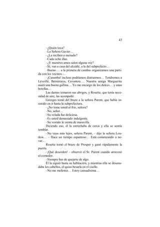 43
–¿Quién toca?
–La Señora Gavier…
–¿La reciben a menudo?
–Cada ocho días.
–¿Y nuestros amos salen alguna vez?
–Sí, van a casa del alcalde, a la del subprefecto…
–Bueno…. a la primera de cambio organizamos una parti-
da con los vecinos….
–¡Caramba! incluso podríamos distraernos… Tendremos a
Léveillé, Bernireayu, Cavantou…. Nuestra amiga Marguerite
asará una buena gallina… Yo me encargo de los dulces… y unas
botellas…
Las damas tomaron sus abrigos, y Rosette, que tenía nece-
sidad de aire, las acompañó.
Georges tomó del brazo a la señora Parent, que había in-
sistido en ir hasta la subprefectura.
–¿No teme usted al frío, señora?
–No, señor…
–Su velada fue deliciosa.
–Es usted demasiado indulgente.
–Su vestido le sienta de maravilla.
Diciendo eso, él la estrechaba de cerca y ella se sentía
temblar.
–No vaya más lejos, señora Parent, – dijo la señora Lou-
dois… – Hace un tiempo espantoso… Está comenzando a ne-
var…
Rosette tomó el brazo de Prosper y ganó rápidamente la
puerta.
–¡Qué desorden! – observó el Sr. Parent cuando atravesó
el comedor.
–Siempre has de quejarte de algo.
Él la siguió hasta su habitación, y mientras ella se desanu-
daba los cabellos, él quiso besarla en el cuello.
–No me molestes… Estoy cansadísima…
 