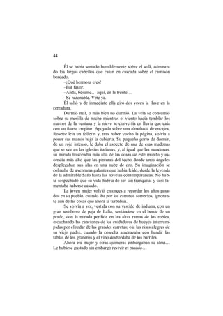 44
Él se había sentado humildemente sobre el sofá, admiran-
do los largos cabellos que caían en cascada sobre el camisón
bordado.
–¡Qué hermosa eres!
–Por favor.
–Anda, bésame… aquí, en la frente…
–Se razonable. Vete ya.
Él salió y de inmediato ella giró dos veces la llave en la
cerradura.
Durmió mal, o más bien no durmió. La vela se consumió
sobre su mesilla de noche mientras el viento hacía temblar los
marcos de la ventana y la nieve se convertía en lluvia que caía
con un fuerte crepitar. Apoyada sobre una almohada de encajes,
Rosette leía un folletín y, tras haber vuelto la página, volvía a
poner sus manos bajo la cubierta. Su pequeño gorro de dormir,
de un rojo intenso, le daba el aspecto de una de esas madonas
que se ven en las iglesias italianas; y, al igual que las mandonas,
su mirada trascendía más allá de las cosas de este mundo y as-
cendía más alto que las pinturas del techo donde unos ángeles
desplegaban sus alas en una nube de oro. Su imaginación se
colmaba de aventuras galantes que había leído, desde la leyenda
de la admirable Safo hasta las novelas contemporáneas. No hab-
ía sospechado que su vida habría de ser tan tranquila, y casi la-
mentaba haberse casado.
La joven mujer volvió entonces a recordar los años pasa-
dos en su pueblo, cuando iba por los caminos sombríos, ignoran-
te aún de las cosas que ahora la turbaban.
Se volvía a ver, vestida con su vestido de indiana, con un
gran sombrero de paja de Italia, sentándose en el borde de un
prado, con la mirada perdida en las altas ramas de los robles,
escuchando las canciones de los cuidadores de bueyes interrum-
pidas por el rodar de las grandes carretas; oía las risas alegres de
su viejo padre, cuando la cosecha amenazaba con hundir las
tablas de los graneros y el vino desbordaba de los barriles.
Ahora era mujer y otras quimeras embargaban su alma…
Le hubiese gustado sin embargo revivir el pasado…
 