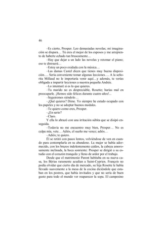 46
–Es cierto, Prosper. Leo demasiadas novelas; mi imagina-
ción se dispara… Tú eres el mejor de los esposos y me arrepien-
to de haberte echado tan bruscamente…
–Hay que dejar a un lado las novelas y retomar el piano;
eso te distraerá…
–Estoy un poco oxidada con la música…
–Las damas Castel dicen que tienes muy buena disposi-
ción…. Sería conveniente tomar algunas lecciones…. A la seño-
rita Millaud no le importaría venir aquí…y además, te verías
obligada a impartir lecciones a nuestra pequeña Andrée.
–Lo intentaré si es lo que quieres.
–Tu marido no es despreciable, Rosette; harías mal en
preocuparle. ¡Hemos sido felices durante cuatro años!...
–Seguiremos siéndolo…
–¿Qué quieres? Dime. Yo siempre he estado ocupado con
los papeles y no se adoptar buenos modales.
–Te quiero como eres, Prosper.
–¿En serio?
–Claro.
Y ella lo abrazó con una irritación súbita que se disipó en-
seguida.
–Todavía no me encuentro muy bien, Prosper… No es
culpa mía, vete… Adiós, el sueño me vence; adiós…
–Adiós; te quiero.
Él se retiró con pasos lentos, volviéndose de ven en cuan-
do para contemplarla en su abandono. La mujer se había ador-
mecido, con los brazos indolentemente caídos, la cabeza amoro-
samente inclinada, la boca sonriente: Prosper se dirigió a su es-
tudio con el corazón tranquilo y lleno de ardor por el trabajo.
Desde que el matrimonio Parent habitaba en su nueva ca-
sa, los Bérias raramente acudían a Saint-Cyprien. François no
podía olvidar que cierto día de mercado, su hija Rosette le había
llevado suavemente a la mesa de la cocina diciéndole que esta-
ban en los postres, que había invitados y que no sería de buen
gusto para todo el mundo ver reaparecer la sopa. El campesino
 