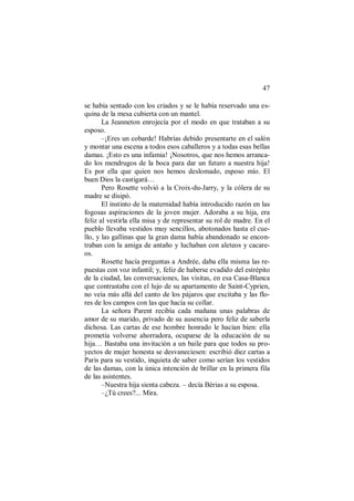 47
se había sentado con los criados y se le había reservado una es-
quina de la mesa cubierta con un mantel.
La Jeanneton enrojecía por el modo en que trataban a su
esposo.
–¡Eres un cobarde! Habrías debido presentarte en el salón
y montar una escena a todos esos caballeros y a todas esas bellas
damas. ¡Esto es una infamia! ¡Nosotros, que nos hemos arranca-
do los mendrugos de la boca para dar un futuro a nuestra hija!
Es por ella que quien nos hemos deslomado, esposo mío. El
buen Dios la castigará…
Pero Rosette volvió a la Croix-du-Jarry, y la cólera de su
madre se disipó.
El instinto de la maternidad había introducido razón en las
fogosas aspiraciones de la joven mujer. Adoraba a su hija, era
feliz al vestirla ella misa y de representar su rol de madre. En el
pueblo llevaba vestidos muy sencillos, abotonados hasta el cue-
llo, y las gallinas que la gran dama había abandonado se encon-
traban con la amiga de antaño y luchaban con aleteos y cacare-
os.
Rosette hacía preguntas a Andrée, daba ella misma las re-
puestas con voz infantil; y, feliz de haberse evadido del estrépito
de la ciudad, las conversaciones, las visitas, en esa Casa-Blanca
que contrastaba con el lujo de su apartamento de Saint-Cyprien,
no veía más allá del canto de los pájaros que excitaba y las flo-
res de los campos con las que hacía su collar.
La señora Parent recibía cada mañana unas palabras de
amor de su marido, privado de su ausencia pero feliz de saberla
dichosa. Las cartas de ese hombre honrado le hacían bien: ella
prometía volverse ahorradora, ocuparse de la educación de su
hija… Bastaba una invitación a un baile para que todos su pro-
yectos de mujer honesta se desvaneciesen: escribió diez cartas a
Paris para su vestido, inquieta de saber como serían los vestidos
de las damas, con la única intención de brillar en la primera fila
de las asistentes.
–Nuestra hija sienta cabeza. – decía Bérias a su esposa.
–¿Tú crees?... Mira.
 