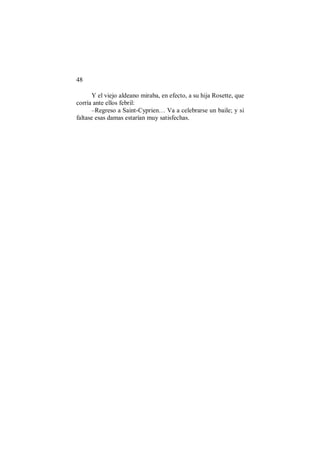 48
Y el viejo aldeano miraba, en efecto, a su hija Rosette, que
corría ante ellos febril:
–Regreso a Saint-Cyprien… Va a celebrarse un baile; y si
faltase esas damas estarían muy satisfechas.
 