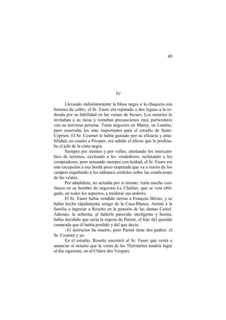 49
IV
Llevando indistintamente la blusa negra o la chaqueta con
botones de cobre, el Sr. Faure era reputado a dos leguas a la re-
donda por su habilidad en las ventas de bienes. Los notarios lo
invitaban a su mesa y tomaban precauciones muy particulares
con su nerviosa persona. Tenía negocios en Marny, en Lamète,
pero reservaba los más importantes para el estudio de Saint-
Cyprien. El Sr. Cournet le había gustado por su eficacia y ama-
bilidad; en cuanto a Prosper, era sabido el afecto que le profesa-
ba el jefe de la cinta negra.
Siempre por montes y por valles, alentando los intercam-
bios de terrenos, excitando a los vendedores, reclutando a los
compradores, pero actuando siempre con lealtad, el Sr. Faure era
una excepción a esa horda poco respetada que va a través de los
campos engañando a los aldeanos crédulos sobre las condiciones
de las ventas.
Por añadidura, no actuaba por sí mismo: tenía mucha con-
fianza en su hombre de negocios Le Challier, que se veía obli-
gado, en todos los aspectos, a moderar sus ardores.
El Sr. Faure había vendido tierras a François Bérias, y se
había hecho rápidamente amigo de la Casa-Blanca. Animó a la
familia a ingresar a Rosette en la pensión de las damas Castel.
Además, la señorita, al haberle parecido inteligente y bonita,
había decidido que sería la esposa de Parent, el hijo del querido
camarada que él había perdido y del que decía:
–El instructor ha muerto, pero Parent tiene dos padres: el
Sr. Cournet y yo.
En el estudio, Rosette encontró al Sr. Faure que venía a
anunciar al notario que la venta de las Thermettes tendría lugar
al día siguiente, en al Châtre des Vergnes.
 