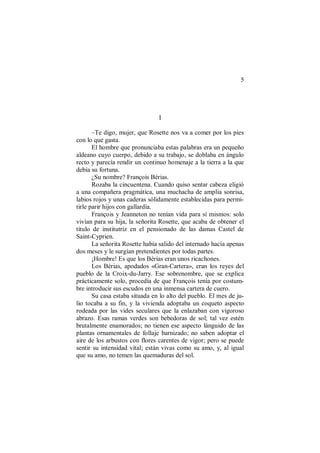 5
I
–Te digo, mujer, que Rosette nos va a comer por los pies
con lo que gasta.
El hombre que pronunciaba estas palabras era un pequeño
aldeano cuyo cuerpo, debido a su trabajo, se doblaba en ángulo
recto y parecía rendir un continuo homenaje a la tierra a la que
debía su fortuna.
¿Su nombre? François Bérias.
Rozaba la cincuentena. Cuando quiso sentar cabeza eligió
a una compañera pragmática, una muchacha de amplia sonrisa,
labios rojos y unas caderas sólidamente establecidas para permi-
tirle parir hijos con gallardía.
François y Jeanneton no tenían vida para sí mismos: solo
vivían para su hija, la señorita Rosette, que acaba de obtener el
título de institutriz en el pensionado de las damas Castel de
Saint-Cyprien.
La señorita Rosette había salido del internado hacía apenas
dos meses y le surgían pretendientes por todas partes.
¡Hombre! Es que los Bérias eran unos ricachones.
Los Bérias, apodados «Gran-Cartera», eran los reyes del
pueblo de la Croix-du-Jarry. Ese sobrenombre, que se explica
prácticamente solo, procedía de que François tenía por costum-
bre introducir sus escudos en una inmensa cartera de cuero.
Su casa estaba situada en lo alto del pueblo. El mes de ju-
lio tocaba a su fin, y la vivienda adoptaba un coqueto aspecto
rodeada por las vides seculares que la enlazaban con vigoroso
abrazo. Esas ramas verdes son bebedoras de sol; tal vez estén
brutalmente enamorados; no tienen ese aspecto lánguido de las
plantas ornamentales de follaje barnizado; no saben adoptar el
aire de los arbustos con flores carentes de vigor; pero se puede
sentir su intensidad vital; están vivas como su amo, y, al igual
que su amo, no temen las quemaduras del sol.
 