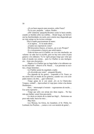 50
–¿Es un buen negocio para nosotros, señor Faure?
–Ya lo creo, pequeña… señora. Perdón…
–¡Oh! Llámeme «pequeña Rosette» como lo hacía antaño,
cuando yo bailaba sobre sus rodillas… Desde luego, me horrori-
zan las familiaridades sin razón, pero estaría muy disgustada que
un viejo amigo no las tuviese conmigo.
Ella le tendió graciosamente la mano:
–A la inglesa… Es la moda ahora…
–¿Cuánto nos reportará la venta?
–Mil doscientos francos, al menos, ¿no es así, Prosper?
–Sí, si alcanzamos el precio que usted espera…
–Todo irá bien con Le Challier, un vivo este muchacho, un
valiente: no sabe leer ni escribir, pero no hay otro como él para
ganarse a los aldeanos. Yo lo vigilo porque tengo que velar que
todo el mundo nos estime… pero Le Challier es una inteligen-
cia… tiene una elocuencia…
–Dígale a Le Challier que no haga beber a los aldeanos an-
tes del mercado – observó el Sr. Parent… –Las personas se exci-
tan, y luego lamentan…
–Le Challier jamás ha engañado a nadie.
–¿Es divertida una venta? – preguntó Rosette.
–Eso depende de los gustos – respondió el Sr. Faure; yo
me siento feliz en medio de los griteríos, cuando veo a mi com-
padre manos a la obra… ¡qué verborrea!…
–Tengo ganas de ir con usted. ¿Es en la Chatre-des-
Vergnes, verdad?... Aprovecharé el viaje para visitar a las damas
Duméniaux…
–Pero, – interrumpió el notario – regresaremos de noche…
Eso sería exponerte…
–Tengo que salir; eso arroja mis ideas negras… No hay
más que hablar; estaré lista para partir.
–Lo decía en interés de tu salud tan frágil… Partiremos un
poco más tarde, hacia las once…
–Muy bien.
–Los Moreau, los Girou, los Jeandinet, el Sr. Poltin, los
Leuïnard, los Puichou… ¡vamos a ver a un montón de gente!...
 