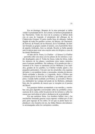 51
Era un domingo. Después de la misa principal se debía
vender la propiedad del Sr. de Lornant, la hermosa propiedad de
las Thermettes. Todos los ricos de la comarca se habían dado
cita en casa de Legrand, el propietario del albergue de la
Châptre-des-Vergnes. El patio estalla lleno de aldeanos: habían
llegado de todos los pueblos vecinos, de Mersay, de Charmeuil,
de Narvon, de Ninard, de los Oseraies, de la Tremblade. Se hab-
ían formado ya grupos cuando el notario, con el portafolio lleno
de papeles timbrados, hizo su entrada. Rosette se había apeado
ante la iglesia para rezar una oración antes de dirigirse a casa de
las damas Duméniaux.
Al lado del Sr. Faure, Le Challier – el famoso Le Challier
– peroraba sobre una mesa con los planos de los terrenos a ven-
der desplegados ante él. Todas las líneas, todas las letras, todos
los números de los planos, constituían otros tantos misterios
para el paisano analfabeto. Sin embargo, él lo pasaba por alto, y
mientras el Sr. Faure se entretenía con los Mathurin y los Jean-
dou, grandes de los pueblos, Le Challier tomaba aparte a los
pequeños particulares. Uno por uno los arrastraba a las esquinas
del patio; y con palabras lentas y mesuradas, miradas de descon-
fianza arrojadas a derecha y a izquierda, decía a Pichou que
Leuïnard quería la tierra de los Néfliers y que había que antici-
parse. Cuando había acabado con Pichou, se acercaba a Morea-
yu, alabándole las ventajas del prado de los Rebières, alabando
bien alto los quintales de nueces que se recogían en el paraíso
del Breuil.
Las granjeras habían acompañado a sus maridos, y monta-
ban una gran algarabía conversando sobre las probables conse-
cuencias de la venta, sobre los precios de los terrenos y sobre las
causas que motivaban al señor a deshacerse de su propiedad.
Era una auténtica fiesta. Los hombres bebían vino y las
muchachas limonada gaseosa cuyos tapones volaban por el aire
para gran regocijo de los niños. El sol que se ponía hacía res-
plandecer a las Jeanettes de oro, las faldas blancas atrevidamen-
te arremangadas sobre los variopintos vestidos.
 