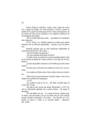 52
Azules, blancos, amarillos, verdes, rojos, según las cabe-
zas y según las edades, las telas pasaban y volvían a pasar en
medio de los gorros de seda negra de los viejos parroquianos, de
las boinas de lana de los aldeanos y los amplios sombreros de
los abogados del pueblo.
–Por la noche habrá que cenar, – pensaban los muchachos
más vigorosos.
–El Sr. Faure y Le Challier pagan la comida, pero ganan
bastante con los 500 por adelantado, – decían a coro los paisa-
nos.
Aquellas mujeres que no eran maliciosas deploraban la
ruina del propietario Sr. de Lornat.
–¡Era un hombre tan generoso!
–¡Sí, pero gastaba demasiado en París!
–Cuando venía al castillo de Lornant arrojaba desde lo alto
de su terraza monedas de veinte centavos a los hijos de los jor-
naleros.
–¿Cómo ha podido arruinarse este hombre que tenía tantas
rentas?
–Se dice que se divertía con mujeres de mal vivir, con ac-
trices.
–La condesa es bella como el día y dulce como un corderi-
llo.
–Bien tiene de que lamentarse la pobre mujer; está con su
madre en el castillo de Champyans.
–¿Y él?
–La verdad es que no lo sé… Ha dado el poder para la
venta al Sr. Faure.
–He aquí lo que ocurre por gastar demasiado, y el Sr. Pa-
rent es afortunado ganando oro a manos llenas… Su mujer lo
desangra.
–No me hables de esa… La «Gran Cartera» adopta aires
de dama, una don nadie a la que he dado más de cien collejas
porque siempre molestaba a mi cabra… Esa Rosette ya ni si-
quiera se atreve a mirar a su anciano padre… ¡descasta-
da!...¡bah!...
 