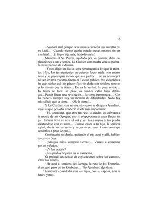 53
–Acabará mal porque tiene menos corazón que nuestro pe-
rro Lulú… ¡Cuando pienso que ha estado meses enteros sin ver
a su hija!... ¡Si fuese hija mía, la abofetearía!
Mientras el Sr. Parent, ayudado por su pasante, daba ex-
plicaciones a sus clientes, Le Challier continuaba con su perora-
ta en la reunión de aldeanos.
–Yo os digo: un día la tierra pertenecerá a los que la traba-
jan. Hoy, los terratenientes no quieren hacer nada: son menos
ricos y se preocupan menos que sus padres… Se os aconsejará
tal vez invertir vuestro dinero en Tesoro público. No escuchéis a
los que hablan así: los plazos fijos sin duda son sólidos; pero no
es lo mismo que la tierra… Esa es la verdad, la pura verdad…
La tierra se toca; se pisa; los límites están bien defini-
dos…Puede llegar una revolución… la tierra permanece…. Con
los bancos siempre hay un montón de dificultades: Nada hay
más sólido que la tierra… ¡Oh, la tierra!...
Y Le Challier, con su voz más suave se dirigía a Jeandinet,
aquél al que pensaba venderle el lote más importante:
–Tú, Jeandinet, que eres tan rico, si añades los calveros a
tu monte de los Georges, eso te proporcionaría unas fincas sin
par. Estarás feliz al salir el sol y ver tus campos y tus prados
acostándose con el astro… Cuando cases a tu hija, la señorita
Aglaé, darás los calveros y tu yerno no querrá otra cosa que
venderlos a peso de oro…
Continuaba su charla, guiñando el ojo aquí y allá, hablan-
do en voz baja.
–¡Amigos míos, comprad tierras!.... Vamos a comenzar
por los viñedos.
–¿Y los prados?
–Los prados llegarán en su momento.
Se produjo un dédalo de explicaciones sobre los caminos,
sobre los límites.
–He aquí el sendero del Barrage, la ruta de los Trembles,
el antiguo paso de los Corbeaux… Tío Jeandinet, decídase.
Jeandinet consultaba con sus hijos, con su esposa, con su
futuro yerno.
 