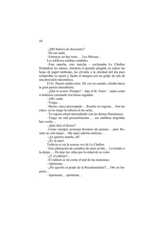 54
–¿Mil francos de descuento?
–De eso nada.
–Entonces no hay trato…. Los Moreau…
Los edificios estaban vendidos.
–Esto marcha, esto marcha – exclamaba Le Challier
frotándose las manos, mientras el pasante plegaba en cuatro las
hojas de papel timbrado, las elevaba a la claridad del día para
comprobar su ajuste y fijaba el margen con un golpe de uña de
una precisión matemática.
El Sr. Parent estaba triste. De vez en cuando, miraba hacia
la gran puerta entreabierta.
–¿Qué te ocurre, Prosper? – dijo el Sr. Faure – sudas como
si hubieses caminado tres horas seguidas.
–¡Oh!, nada.
–Venga…
–Bueno, estoy preocupado… Rosette no regresa… Son las
cinco: ya no tengo la cabeza en las actas.
–Tu esposa estará merendando con las damas Duméniaux.
–Tengo un mal presentimiento…. sus malditas migrañas
han vuelto…
–¿Qué dice el doctor?
–Como siempre aconseja bromuro de potasio… pero Ro-
sette no está mejor… Me mata saberla enferma…
–¿La quieres mucho, eh?
–¡Sí, la amo!
Todavía se oía la sonora voz de Le Challier.
–Esta plantación de castaños da tanto al año… La tomáis o
la dejáis…. Os dejo las viñas por la mitad de su valor.
–¿Y el oídium?...
–El oídium se irá como el mal de las manzanas.
–Apúntame…
–¿No queréis el prado de la Rouchonnieère?.... Oro en lin-
gotes…
–Apúntame… apúntame…
 