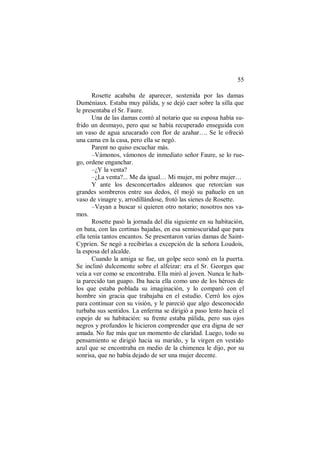 55
Rosette acababa de aparecer, sostenida por las damas
Duméniaux. Estaba muy pálida, y se dejó caer sobre la silla que
le presentaba el Sr. Faure.
Una de las damas contó al notario que su esposa había su-
frido un desmayo, pero que se había recuperado enseguida con
un vaso de agua azucarado con flor de azahar…. Se le ofreció
una cama en la casa, pero ella se negó.
Parent no quiso escuchar más.
–Vámonos, vámonos de inmediato señor Faure, se lo rue-
go, ordene enganchar.
–¿Y la venta?
–¿La venta?... Me da igual… Mi mujer, mi pobre mujer…
Y ante los desconcertados aldeanos que retorcían sus
grandes sombreros entre sus dedos, él mojó su pañuelo en un
vaso de vinagre y, arrodillándose, frotó las sienes de Rosette.
–Vayan a buscar si quieren otro notario; nosotros nos va-
mos.
Rosette pasó la jornada del día siguiente en su habitación,
en bata, con las cortinas bajadas, en esa semioscuridad que para
ella tenía tantos encantos. Se presentaron varias damas de Saint-
Cyprien. Se negó a recibirlas a excepción de la señora Loudois,
la esposa del alcalde.
Cuando la amiga se fue, un golpe seco sonó en la puerta.
Se inclinó dulcemente sobre el alfeizar: era el Sr. Georges que
veía a ver como se encontraba. Ella miró al joven. Nunca le hab-
ía parecido tan guapo. Iba hacia ella como uno de los héroes de
los que estaba poblada su imaginación, y lo comparó con el
hombre sin gracia que trabajaba en el estudio. Cerró los ojos
para continuar con su visión, y le pareció que algo desconocido
turbaba sus sentidos. La enferma se dirigió a paso lento hacia el
espejo de su habitación: su frente estaba pálida, pero sus ojos
negros y profundos le hicieron comprender que era digna de ser
amada. No fue más que un momento de claridad. Luego, todo su
pensamiento se dirigió hacia su marido, y la virgen en vestido
azul que se encontraba en medio de la chimenea le dijo, por su
sonrisa, que no había dejado de ser una mujer decente.
 