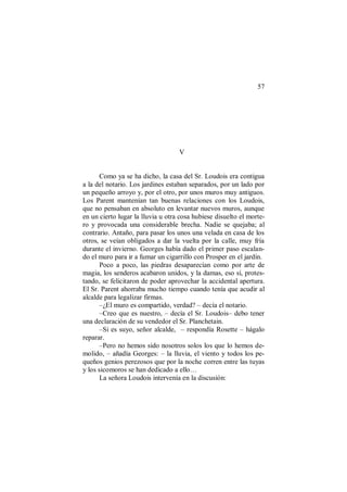 57
V
Como ya se ha dicho, la casa del Sr. Loudois era contigua
a la del notario. Los jardines estaban separados, por un lado por
un pequeño arroyo y, por el otro, por unos muros muy antiguos.
Los Parent mantenían tan buenas relaciones con los Loudois,
que no pensaban en absoluto en levantar nuevos muros, aunque
en un cierto lugar la lluvia u otra cosa hubiese disuelto el morte-
ro y provocada una considerable brecha. Nadie se quejaba; al
contrario. Antaño, para pasar los unos una velada en casa de los
otros, se veían obligados a dar la vuelta por la calle, muy fría
durante el invierno. Georges había dado el primer paso escalan-
do el muro para ir a fumar un cigarrillo con Prosper en el jardín.
Poco a poco, las piedras desaparecían como por arte de
magia, los senderos acabaron unidos, y la damas, eso sí, protes-
tando, se felicitaron de poder aprovechar la accidental apertura.
El Sr. Parent ahorraba mucho tiempo cuando tenía que acudir al
alcalde para legalizar firmas.
–¿El muro es compartido, verdad? – decía el notario.
–Creo que es nuestro, – decía el Sr. Loudois– debo tener
una declaración de su vendedor el Sr. Planchetain.
–Si es suyo, señor alcalde, – respondía Rosette – hágalo
reparar.
–Pero no hemos sido nosotros solos los que lo hemos de-
molido, – añadía Georges: – la lluvia, el viento y todos los pe-
queños genios perezosos que por la noche corren entre las tuyas
y los sicomoros se han dedicado a ello…
La señora Loudois intervenía en la discusión:
 