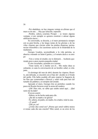 58
–Por añadidura, no hay ninguna ventaja en afirmar que el
muro es de uno…. Hay que enlucirlo, repararlo.
–Perdón, señora,–concluía Prosper – se tienen algunas
ventajas; si por ejemplo se quisiera construir o adosar alguna
edificación nueva…
Se conversaba, se discutía, y el muro permanecía siempre
con su gran brecha, y las largas ramas de las glicinas y de las
viñas vírgenes que crecían sobre las piedras dispersas, perma-
necían insensibles a las cuestiones acerca de la titularidad de la
medianera.
Georges Loudois, acostumbrado a la vida parisina, se
aburría a menudo en Saint-Cyprien, y el notario decía a su ami-
go:
–Ven a verme al estudio; eso te distraerá… Acabarás que-
riendo poco a poco nuestra pequeña ciudad.
El otro escuchaba y pensaba en sí mismo.
–Tiene razón; iré a charlar con él… Mis malas ideas se
calmarán; es sana la conversación de un hombre cabal; es rela-
jante.
Un domingo del mes de abril, durante las vísperas, Roset-
te, aún delicada, se encontró con el hijo del alcalde en el fondo
del jardín. Ella había acudido allí para respirar la fragancia de
las lilas que comenzaban a florecer y sobre todo para huir del
tumulto de palabras y el estrépito del estudio.
Apoyado al muro, Georges leía un periódico cuando los
pasos de Rosette hicieron crujir la arena del sendero.
–¡Oh! Dios mío, no sabía que estaba usted aquí… ¡Qué
susto me ha dado!
El joven sonrió:
–Señora, no he hecho nada para ello.
–¿Ha ido su madre a la iglesia?
–Sí, señora, mi padre, mi madre, los criados, toda la casa.
–¿Y usted?
–¡Oh!¡yo, no!
–¿Cómo dice usted eso? ¿Piensa qué usted valdría menos
si rezase cada día una oración? Mire usted, es un error de los
 