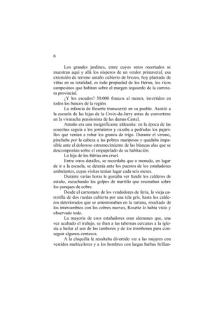 6
Los grandes jardines, entre cuyos setos recortados se
muestran aquí y allá los nísperos de un verdor primaveral, esa
extensión de terreno antaño cubierto de brezos, hoy plantado de
viñas en su totalidad, es todo propiedad de los Bérias, los ricos
campesinos que habitan sobre el margen izquierdo de la carrete-
ra provincial.
¿Y los escudos? 50.000 francos al menos, invertidos en
todos los bancos de la región.
La infancia de Rosette transcurrió en su pueblo. Asistió a
la escuela de las hijas de la Croix-du-Jarry antes de convertirse
en la vivaracha pensionista de las damas Castel.
Antaño era una insignificante aldeanita: en la época de las
cosechas seguía a los jornaleros y cazaba a pedradas los pajari-
llos que venían a robar los granos de trigo. Durante el verano,
pinchaba por la cabeza a las pobres mariposas y quedaba impa-
sible ante el doloroso estremecimiento de las blancas alas que se
descomponían sobre el empapelado de su habitación.
La hija de los Bérias era cruel.
Entre otros detalles, se recordaba que a menudo, en lugar
de ir a la escuela, se detenía ante los puestos de los estañadores
ambulantes, cuyas visitas tenían lugar cada seis meses.
Durante varias horas le gustaba ver fundir los calderos de
estaño, escuchando los golpes de martillo que resonaban sobre
los yunques de cobre.
Desde el carromato de los vendedores de feria, la vieja ca-
rretilla de dos ruedas cubierta por una tela gris, hasta los calde-
ros deteriorados que se amontonaban en la tartana, resultado de
los intercambios con los cobres nuevos, Rosette lo había visto y
observado todo.
La mayoría de esos estañadores eran alemanes que, una
vez acabado el trabajo, se iban a las tabernas cercanas a la igle-
sia a bailar al son de los tambores y de los trombones para con-
seguir algunos centavos.
A la chiquilla le resultaba divertido ver a las mujeres con
vestidos multicolores y a los hombres con largas barbas brillan-
 
