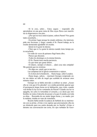 60
–Sí lo creo, señor… Estoy segura – respondió ella
apoyándose en una gran rama de lilas cuyas flores casi marchi-
tas se dispersaron a sus pies.
–¿Por qué no toca usted el piano, señora Parent? Nos gusta
tanto escucharla…
–En primer lugar porque he estado enferma y he interrum-
pido mis lecciones, y luego, cuando el Sr. Parent trabaja, no le
resulta demasiado agradable oír escalas.
–Quizá no le guste la música.
–Claro que sí. Le gusta la música cuando tiene tiempo pa-
ra escucharla.
Un ruido de voces de paisanos llegó hasta ellos.
–Parece que discuten.
–Todos los domingos es la misma historia.
–El Sr. Parent tiene mucha paciencia.
–Es que tiene que ganar dinero.
–El dinero, siempre el dinero… ¡Qué cosa más estúpida!
Me gustaría que no existiese.
–No diga eso, usted, que es tan rico…
Las campanas de la iglesia comenzaron a repicar.
–Es la hora de la bendición… Hasta luego, señor Loudois.
–Hasta luego, señora. – murmuró Georges rompiendo en-
tre sus dedos un tallo de nogal que acababa de arrancar unos
minutos antes.
Georges no se había atrevido a confesar su amor. ¿Acaso
ella no veía que él la adoraba? ¿Le estaba permitido ignorar que
él permanecía largas horas en su habitación, muy triste, cuando
veía brillar la luz en los ventanales de Parent? Cuando esa luz se
apagaba, los celos le torturaban el corazón, y se decía que otro
hombre no tenía el derecho de poseer a la que él amaba con toda
su alma… Razonaba de ese modo largas horas, y su madre, por
la mañana, trataba en vano de consolarlo.
Rosette había tenido la audacia de hablarle de su matrimo-
nio con su prima. ¡Cómo si no supiese que precisamente ella era
un obstáculo para esa unión deseada por su familia! ¡Cómo si
durante esa conversación tan corta, los ojos turbados de Geor-
 