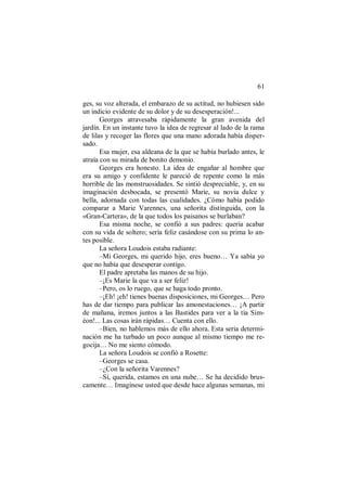 61
ges, su voz alterada, el embarazo de su actitud, no hubiesen sido
un indicio evidente de su dolor y de su desesperación!...
Georges atravesaba rápidamente la gran avenida del
jardín. En un instante tuvo la idea de regresar al lado de la rama
de lilas y recoger las flores que una mano adorada había disper-
sado.
Esa mujer, esa aldeana de la que se había burlado antes, le
atraía con su mirada de bonito demonio.
Georges era honesto. La idea de engañar al hombre que
era su amigo y confidente le pareció de repente como la más
horrible de las monstruosidades. Se sintió despreciable, y, en su
imaginación desbocada, se presentó Marie, su novia dulce y
bella, adornada con todas las cualidades. ¿Cómo había podido
comparar a Marie Varennes, una señorita distinguida, con la
«Gran-Cartera», de la que todos los paisanos se burlaban?
Esa misma noche, se confió a sus padres: quería acabar
con su vida de soltero; sería feliz casándose con su prima lo an-
tes posible.
La señora Loudois estaba radiante:
–Mi Georges, mi querido hijo, eres bueno… Ya sabía yo
que no había que desesperar contigo.
El padre apretaba las manos de su hijo.
–¡Es Marie la que va a ser feliz!
–Pero, os lo ruego, que se haga todo pronto.
–¡Eh! ¡eh! tienes buenas disposiciones, mi Georges… Pero
has de dar tiempo para publicar las amonestaciones… ¡A partir
de mañana, iremos juntos a las Bastides para ver a la tía Sim-
éon!... Las cosas irán rápidas… Cuenta con ello.
–Bien, no hablemos más de ello ahora. Esta seria determi-
nación me ha turbado un poco aunque al mismo tiempo me re-
gocija… No me siento cómodo.
La señora Loudois se confió a Rosette:
–Georges se casa.
–¿Con la señorita Varennes?
–Sí, querida, estamos en una nube… Se ha decidido brus-
camente… Imagínese usted que desde hace algunas semanas, mi
 