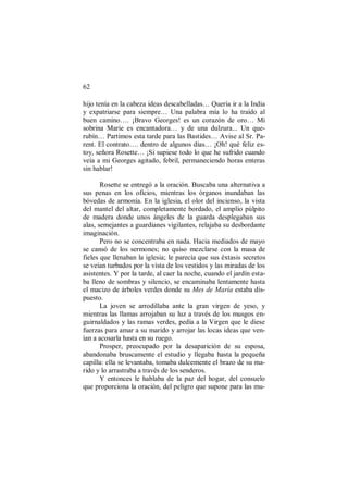 62
hijo tenía en la cabeza ideas descabelladas… Quería ir a la India
y expatriarse para siempre… Una palabra mía lo ha traído al
buen camino…. ¡Bravo Georges! es un corazón de oro… Mi
sobrina Marie es encantadora… y de una dulzura... Un que-
rubín… Partimos esta tarde para las Bastides… Avise al Sr. Pa-
rent. El contrato…. dentro de algunos días… ¡Oh! qué feliz es-
toy, señora Rosette… ¡Si supiese todo lo que he sufrido cuando
veía a mi Georges agitado, febril, permaneciendo horas enteras
sin hablar!
Rosette se entregó a la oración. Buscaba una alternativa a
sus penas en los oficios, mientras los órganos inundaban las
bóvedas de armonía. En la iglesia, el olor del incienso, la vista
del mantel del altar, completamente bordado, el amplio púlpito
de madera donde unos ángeles de la guarda desplegaban sus
alas, semejantes a guardianes vigilantes, relajaba su desbordante
imaginación.
Pero no se concentraba en nada. Hacia mediados de mayo
se cansó de los sermones; no quiso mezclarse con la masa de
fieles que llenaban la iglesia; le parecía que sus éxtasis secretos
se veían turbados por la vista de los vestidos y las miradas de los
asistentes. Y por la tarde, al caer la noche, cuando el jardín esta-
ba lleno de sombras y silencio, se encaminaba lentamente hasta
el macizo de árboles verdes donde su Mes de María estaba dis-
puesto.
La joven se arrodillaba ante la gran virgen de yeso, y
mientras las llamas arrojaban su luz a través de los musgos en-
guirnaldados y las ramas verdes, pedía a la Virgen que le diese
fuerzas para amar a su marido y arrojar las locas ideas que ven-
ían a acosarla hasta en su ruego.
Prosper, preocupado por la desaparición de su esposa,
abandonaba bruscamente el estudio y llegaba hasta la pequeña
capilla: ella se levantaba, tomaba dulcemente el brazo de su ma-
rido y lo arrastraba a través de los senderos.
Y entonces le hablaba de la paz del hogar, del consuelo
que proporciona la oración, del peligro que supone para las mu-
 