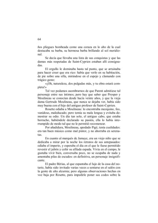 64
ños pliegues bombeada como una coraza en lo alto de la cual
destacaba su barba, su hermosa barba brillando al sol meridio-
nal.
Se decía que llevaba una lista de sus conquistas y que las
damas más respetadas de Saint-Cyprien estaban allí consigna-
das.
El orgullo le dominaba hasta tal punto, que se arruinaba
para hacer creer que era rico: había que verlo en su habitación,
de pie sobre una silla, mirándose en el espejo y clamando con
trágico gesto:
«¡Oh, naturaleza, dos pulgadas más, y tu obra estará com-
pleta!»
Tal vez podamos asombrarnos de que Parent admitiese tal
personaje entre sus íntimos; pero hay que saber que Prosper y
Moulineau se conocían desde hacía veinte años, y que la vieja
dama Gertrude Moulineau, que nunca se dejaba ver, había sido
muy buena con el hijo del antiguo profesor de Saint-Cyprien.
Rosette odiaba a Moulineau: lo encontraba mezquino, feo,
vanidoso, maleducado; pero temía su mala lengua y evitaba de-
mostrar su odio. Un día tan solo, el antiguo cabo, que estaba
borracho, habiéndole declarado su pasión, ella lo había inte-
rrumpido de modo tal que no le permitió recomenzar.
Por añadidura, Moulineau, apodado Pigé, tenía cualidades:
era tan buen músico como mal pintor, y no ahorraba en serena-
tas.
En cuanto al marqués de Jamaye, era un viejo niño que se
dedicaba a mirar por la noche los retratos de sus antepasados:
odiaba el imperio, y esperaba el día en el que le fuese permitido
revestir el jubón y ceñir su afilada espada. Vivía en el campo, le
gustaba vivir bien, conversaba poco, no se ocupaba de nada y
amontaba pilas de escudos: en definitiva, un personaje insignifi-
cante.
El padre Bérias, al que espantaba el lujo de la casa del no-
tario, había sido invitado varias veces a sentarse en el salón con
la gente de alta alcurnia; pero algunas observaciones hechas en
voz baja por Rosette, para impedirle poner sus codos sobre la
 
