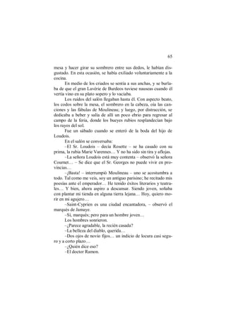 65
mesa y hacer girar su sombrero entre sus dedos, le habían dis-
gustado. En esta ocasión, se había exiliado voluntariamente a la
cocina.
En medio de los criados se sentía a sus anchas, y se burla-
ba de que el gran Lavérie de Burdeos tuviese nauseas cuando él
vertía vino en su plato sopero y lo vaciaba.
Los ruidos del salón llegaban hasta él. Con aspecto beato,
los codos sobre la mesa, el sombrero en la cabeza, oía las can-
ciones y las fábulas de Moulineau; y luego, por distracción, se
dedicaba a beber y salía de allí un poco ebrio para regresar al
campo de la feria, donde los bueyes rubios resplandecían bajo
los rayos del sol.
Fue un sábado cuando se enteró de la boda del hijo de
Loudois.
En el salón se conversaba:
–El Sr. Loudois – decía Rosette – se ha casado con su
prima, la rubia Marie Varennes… Y no ha sido sin tira y aflojas.
–La señora Loudois está muy contenta – observó la señora
Cournet… – Se dice que el Sr. Georges no puede vivir en pro-
vincias…
–¡Basta! – interrumpió Moulineau – uno se acostumbra a
todo. Tal como me veis, soy un antiguo parisino; he recitado mis
poesías ante el emperador… He tenido éxitos literarios y teatra-
les… Y bien, ahora aspiro a descansar. Siendo joven, soñaba
con plantar mi tienda en alguna tierra lejana… Hoy, quiero mo-
rir en mi agujero…
–Saint-Cyprien es una ciudad encantadora, – observó el
marqués de Jamaye.
–Sí, marqués; pero para un hombre joven…
Los hombres sonrieron.
–¿Parece agradable, la recién casada?
–La belleza del diablo, querida…
–Dos ojos de novio fijos… un indicio de locura casi segu-
ro y a corto plazo…
–¿Quién dice eso?
–El doctor Ramon.
 