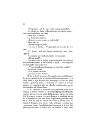 66
–Pobre mujer… ¿Y los ojos viajan en este momento?...
–Sí, viajan por Italia… Hay personas que tienen suerte…
Nosotros abusamos de los viajes.
Parent bajó la cabeza.
Las damas continuaban:
–¿Entonces, usted no estuvo en la boda?
–Dios mío, no.
–¿Había muy poca gente?
–Tan solo la familia… Prosper cenó allí la noche del con-
trato.
–La Señora será una buena adquisición para Saint-
Cyprien.
–Sí, siempre que pueda entenderse con su suegra.
–¿Piensa usted?...
–Me parece que la familia no podrá impedir tener algunas
discusiones relativas a la autoridad en el hogar… A los viejos no
les gusta ceder ante los jóvenes.
–¿Y sabe cuándo estarán de regreso los recién casados?
–Dentro de un mes.
–Se lo toman con calma.
–¡Cuando se tiene fortuna!...
Bérias se frotó las manos, Georges Loudois se había casa-
do; lo que ponía término a los despreciables rumores que circu-
laban sobre su hija. Rosette tenía una sangre decente; no podía
mentir. A partir de ahora, se acabaron los chismes, y el viejo
aldeano no escucharía más las ridículas maledicencias de los
habitantes de la Croix-du-Jarry.
El Sr. Parent no se percataba de los enormes gastos de su
hogar, y le gustaba recibir a la alta sociedad porque eso halagaba
su amor propio. Él, que jamás había poseído tierras, se sentía
feliz de tener en su mesa vino procedente de la propiedad que un
día le pertenecería. Con total buena fe, pretendía que si los vinos
de la Croix-du-Jarry no tenían tanto color y aroma como los
caldos de Burdeos, eran menos rudos al tragar y estaban más
cargados de tanino. Cuando llegaban los postres, se le veía diri-
girse a pasos lentos a la bodega, con las llaves en la mano. Traía
 