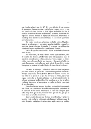 67
una botella polvorienta, del 47, del vino del año de nacimiento
de su esposa; la descorchaba con infinitas precauciones, y, una
vez vertido el vino, elevaba el licor rojo a la claridad del día. Y
cuando un nuevo invitado se sentaba a su mesa, él estaba allí,
espiando con su mirada la impresión producida, reteniendo su
aliento y lleno de reconocimiento hacia el aficionado que vana-
gloriaba su vino.
En varias ocasiones, el notario se había visto obligado a
recurrir a préstamos, y su suegro estaba decidido a negarle a
partir de ahora todo tipo de ayuda. A pesar de eso, él buscaba
toda ocasión para satisfacer los caprichos de Rosette:
–Mira lo que he encontrado – decía, mostrándole la mano
llena de oro.
Al escucharle, le eran debidas sumas considerables, más
de sesenta mil francos, y todavía no tenía más que cinco años de
ejercicio. Los adelantos del registro eran ruinosos; pero el dinero
estaba bien colocado; había que esperar… Siempre se había pa-
gado. Prosper no confesaba que tenía miedo de sus libros conta-
bles y que su pasante, el viejo Clapier, le daba duras lecciones.
La boda de Georges Loudois se había decidido en princi-
pio antes incluso de que el Sr. Faure hubiese pensado en casar a
Prosper con la hija de los Bérias. Marie Varennes todavía era
una niña en la época en la que fue novia de su primo, de su Ge-
orget, como ella le llamaba al jugar con él al volante sobre la
soleada terraza de las Bastides. Era huérfana, y su tía, la señora
viuda de Varennes, la hermana de su padre, se había encargado
de su educación.
Cuando el joven hombre llegaba a la casa familiar era toda
una fiesta, y la casta novia no podía evitar apreciar los latidos de
su corazón, ni su rostro enrojecer a la vista de Georges, pues
sabía muy bien que él no podía ser más que de ella, ya que el
buen Dios se lo había prometido.
Los Loudois tenían una fortuna considerable, y el joven
hombre vivía en París. Inteligente y trabajador, había probado de
todo, derecho, medicina, ciencias, artes, viajes; conocía Inglate-
 