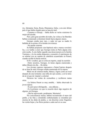 68
rra, Alemania, Suiza, Rusia, Dinamarca, Italia, y era este último
país el que había elegido para su luna de miel.
–Casamos a George. – había dicho en varias ocasiones la
mujer del alcalde.
Pero, para gran asombro de todos, las visitas a las Bastides
habían comenzado a disminuir desde hacía algunos meses.
Georges estaba muy raro, y cada vez que su madre le
hablaba de su prima, él la miraba con tristeza:
–No puedo casarme.
Se habían propuesto cien hipótesis más o menos verosími-
les, y se tendía a creer que Georges tenía en París alguna rela-
ción oculta. A esto había seguido una desavenencia en la familia
Varennes, y la tía estaba dispuesta a consentir el matrimonio de
su sobrina con un capitán de caballería acuartelado en Pensol,
cuando recibió la buena noticia.
El Sr. Loudois, que se creía un experto, zanjó la cuestión:
–Entre nosotros, Georges, tú tienes alguna enamorada y
debes librarte de ella… He dicho.
Los jóvenes esposos regresaron a Saint-Cyprien después
de su luna de miel; Georges estaba enamorado de su esposa.
Marie era de estatura media, blanca y ligera como un rosal
después de una tormenta: una rubia de ojos azules, y en la mira-
da no sé que de virginal y celestial.
Hicieron las visitas de costumbres y recibieron tantas
otras.
–La Señora Parent es muy amable, – había observado la
joven esposa.
–Sí, pero poco distinguida… una aldeana…
–Es la primera vez que te escucho decir algo negativo de
alguien, mi Georges.
–¡Me he equivocado, perdóname, Marinette!
Por conveniencia mutua, habían reconstruido el muro del
jardín, y las lilas y clemátides embalsamadas se extendían por
encima de las dalas de piedra, y, tan discretas como fragantes,
las verdes hojas y las flores ponían a cada cual en su casa.
 
