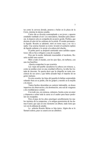 7
tes como la cerveza dorada, ponerse a bailar en la plaza de la
Croix, mientas la música sonaba.
Cierto día se divertía contemplando a un joven y apuesto
estañador tumbado al sol. Los mercaderes, llamados para almor-
zar, la dejaron sola en compañía de un perro gordo, Porthos, que
dormía al calor de los carbones de la estufa. El estaño permanec-
ía líquido. Rosette se adelantó, miró en torno suyo y no vio a
nadie. Una sonrisa iluminó su rostro: levantó el cucharón repleto
de líquido ardiente y lo arrojó a la cabeza del chucho.
El pobre perro se despertó emitiendo unos aullidos espan-
tosos: ella se fue a refugiar a casa de su padre.
Pero por la noche, habiendo trascendido el incidente, Ro-
sette recibió unos azotes.
Miró a todo el mundo, con los ojos fijos, sin turbarse, con
una risa beatífica:
–Quería comprobar lo que ocurriría.
Las viejas del pueblo sacudieron la cabeza con tristeza; y,
como no podían creer en una crueldad reflexiva, la niña fue tra-
tada de inocente. Se quería decir que la chiquilla no tenía con-
ciencia de sus actos y que había actuado bajo el impulso de un
genio malsano.
En otra ocasión, las hijas del guardia la habían sorprendido
robando fruta en su jardín, ella les golpeó y mordió en la mejilla
a la mayor.
Tantos hechos denotaban un carácter indomable, un deseo
imperioso de observación y de dominación, una sed de venganza
y de crueldad poco común.
Con todo eso, era mimosa, zalamera, bonita como un amor
y dispuesta a echar toda la carne en el asador para hacer perdo-
nar sus escapadas.
Pero el paso de los años amortiguó sensiblemente los ma-
los instintos de la campesina, y la antigua pensionista de las da-
mas Castel, que ojea en este momento un álbum, nada tiene que
ver con la aldeana de antaño.
La señorita Rosette Bérias es hija única. Algún día se le
llamará señora, pues se casará con un caballero.
 