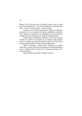 70
Bérias? En la Croix-du-Jarry no faltaba el dinero; pero el señor
temía las humillaciones… Un amor verdadero no retrocedía ante
nada… No, no, él no la amaba… él no la amaba…
Entonces, él se levantó suavemente, enjugó sus lágrimas;
prometió ir a ver a la madre de Rosette, exponerle la situación.
Si se negaba a escucharlo se las arreglaría de otro modo; pero
tendría su bonito vestido para la velada de la subprefectura.
Prosper ganó su habitación. Mientras se desvestía, Rosette
levantó las cortinas de muselina de su ventana; pudo percibir
entre las sombras un cuerpo de hombre inmóvil y de pie contra
el gran nogal del jardín; la mujer había desaparecido.
Miró un momento, y luego sintió vergüenza de sentirse
observada; su mano dejó caer la transparente muselina bordada a
mano y recogió sobre el marco de la ventana las pesadas corti-
nas de seda azul.
Rosette había reconocido a Georges Loudois.
 