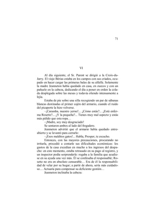 71
VI
Al día siguiente, el Sr. Parent se dirigió a la Croix-du-
Jarry. El viejo Bérias estaba en los campos con sus criados, ocu-
pado en hacer cargar las primeras balas de su alfalfa. Solamente
la madre Jeanneton había quedado en casa, en zuecos y con un
pañuelo en la cabeza, dedicando el día a poner en orden la cola-
da desplegada sobre las mesas y todavía oliendo intensamente a
lejía.
Estaba de pie sobre una silla recogiendo un par de sábanas
blancas destinadas al primer cajón del armario, cuando el ruido
del picaporte la hizo volverse.
–¡Caramba, nuestro yerno!... ¿Cómo estás?... ¿Está enfer-
ma Rosette?... ¿Y la pequeña?... Tienes muy mal aspecto y estás
más pálido que esta ropa…
–¡Madre, soy muy desgraciado!
Se sentaron ambos al lado del fregadero.
Jeanneton advirtió que el armario había quedado entre-
abierto y se levantó para cerrarlo:
–¡Esos malditos gatos!... Habla, Prosper, te escucho.
Entonces, con las mayores precauciones, procurando no
irritarla, procedió a contarle sus dificultades económicas: los
gastos de la casa excedían en mucho a los ingresos del despa-
cho: en este momento, estaba retrasado en su pago al registro, y
un inspector podía sorprenderle: rogaba a la familia que acudie-
se en su ayuda una vez más. Él se confesaba el responsable; Ro-
sette no era en absoluto censurable… Era de él la responsabili-
dad de velar por su hogar; a partir de ahora, sería más cuidado-
so… Actuaría para compensar su deficiente gestión…
Jeanneton inclinaba la cabeza:
 