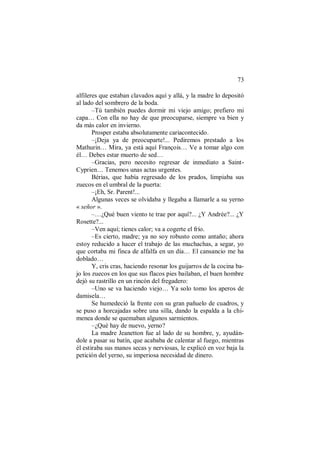 73
alfileres que estaban clavados aquí y allá, y la madre lo depositó
al lado del sombrero de la boda.
–Tú también puedes dormir mi viejo amigo; prefiero mi
capa… Con ella no hay de que preocuparse, siempre va bien y
da más calor en invierno.
Prosper estaba absolutamente cariacontecido.
–¡Deja ya de preocuparte!... Pediremos prestado a los
Mathurin… Mira, ya está aquí François… Ve a tomar algo con
él… Debes estar muerto de sed…
–Gracias, pero necesito regresar de inmediato a Saint-
Cyprien… Tenemos unas actas urgentes.
Bérias, que había regresado de los prados, limpiaba sus
zuecos en el umbral de la puerta:
–¡Eh, Sr. Parent!...
Algunas veces se olvidaba y llegaba a llamarle a su yerno
« señor ».
–…¿Qué buen viento te trae por aquí?... ¿Y Andrée?... ¿Y
Rosette?...
–Ven aquí; tienes calor; va a cogerte el frío.
–Es cierto, madre; ya no soy robusto como antaño; ahora
estoy reducido a hacer el trabajo de las muchachas, a segar, yo
que cortaba mi finca de alfalfa en un día… El cansancio me ha
doblado…
Y, cris cras, haciendo resonar los guijarros de la cocina ba-
jo los zuecos en los que sus flacos pies bailaban, el buen hombre
dejó su rastrillo en un rincón del fregadero:
–Uno se va haciendo viejo… Ya solo tomo los aperos de
damisela…
Se humedeció la frente con su gran pañuelo de cuadros, y
se puso a horcajadas sobre una silla, dando la espalda a la chi-
menea donde se quemaban algunos sarmientos.
–¿Qué hay de nuevo, yerno?
La madre Jeanetton fue al lado de su hombre, y, ayudán-
dole a pasar su batín, que acababa de calentar al fuego, mientras
él estiraba sus manos secas y nerviosas, le explicó en voz baja la
petición del yerno, su imperiosa necesidad de dinero.
 