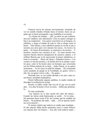 74
François movía las piernas nerviosamente, arrojando de
vez en cuando miradas irritadas hacia el notario, hacia ese gi-
gante que se hacía tan pequeño y que temblaba en su asiento.
–Lo mismo de siempre… ¡Ah! ¡ya decía yo que acabaría-
mos por maldecir este matrimonio! ¡Uno no quiere entregar su
hija a un campesino!... Uno quiere convertirse en un burgués, en
caballero, y luego el trabajo de toda la vida se disipa como el
humo… Esas damas y esos caballeros gastan en un día lo que a
nosotros nos sirve para vivir durante tres meses…Se invita a la
gente… Se tienen divertimentos, se canturrea a los postres… Y
nosotros, nosotros nos cocemos al sol… Se toma nuestro oro;
nuestros buenos ahorros desaparecen de nuestros cajones, y el
artillero Benoist que se ha equivocado al querer ofendernos, se
toma la revancha… Ahora me llama « Pequeña-Cartera ». Los
vecinos se ríen de nosotros, y la familia desvía la mirada a nues-
tro paso, como lo ha hecho antes mi hermano que conversaba
con los Pichou delante de su forja… Señor Parent, yo no quiero
arruinarme… Ya no estoy en edad de trabajar… He comenzado
como ayudante de granja en la Tremblade, no quiero volver a
ello. No, no quiero volver a ello… No quiero…
Diciendo esto, su voz estaba alterada y sus ojos, rojos co-
mo brasas, arrojaban resplandores.
Parent balbuceaba algunas palabras; la madre trataba de
disculpar la irreflexión de su hija:
Rosette se había creído más rica de lo que era en reali-
dad… Los años la harían volver en razón… Había que perdonar-
la…
El viejo continuaba:
–Las mujeres no se dan cuenta del valor del dinero…
Cuando las tierras están hipotecadas se acabó… Es la ruina…
No queremos hacer como el Sr. de Lornant, que ha vendido sus
bienes… No podemos dar nada… nada… ¿Tú no querrás sumir-
nos en la miseria?...
El notario replicó que todavía no estaba para mendigar…
El año anterior había hecho quinientas actas a veinte francos;
eso suponía diez mil francos… Este año sería todavía mejor…
 