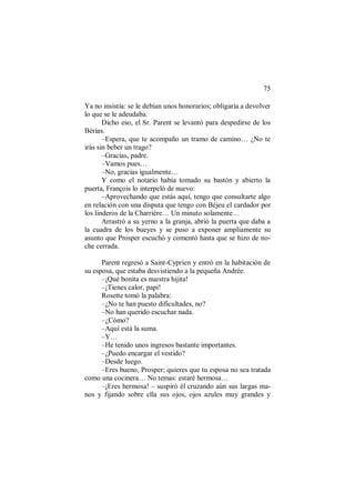 75
Ya no insistía: se le debían unos honorarios; obligaría a devolver
lo que se le adeudaba.
Dicho eso, el Sr. Parent se levantó para despedirse de los
Bérias.
–Espera, que te acompaño un tramo de camino… ¿No te
irás sin beber un trago?
–Gracias, padre.
–Vamos pues…
–No, gracias igualmente…
Y como el notario había tomado su bastón y abierto la
puerta, François lo interpeló de nuevo:
–Aprovechando que estás aquí, tengo que consultarte algo
en relación con una disputa que tengo con Béjeu el cardador por
los linderos de la Charrière… Un minuto solamente…
Arrastró a su yerno a la granja, abrió la puerta que daba a
la cuadra de los bueyes y se puso a exponer ampliamente su
asunto que Prosper escuchó y comentó hasta que se hizo de no-
che cerrada.
Parent regresó a Saint-Cyprien y entró en la habitación de
su esposa, que estaba desvistiendo a la pequeña Andrée.
–¡Qué bonita es nuestra hijita!
–¡Tienes calor, papi!
Rosette tomó la palabra:
–¿No te han puesto dificultades, no?
–No han querido escuchar nada.
–¿Cómo?
–Aquí está la suma.
–Y…
–He tenido unos ingresos bastante importantes.
–¿Puedo encargar el vestido?
–Desde luego.
–Eres bueno, Prosper; quieres que tu esposa no sea tratada
como una cocinera… No temas: estaré hermosa…
–¡Eres hermosa! – suspiró él cruzando aún sus largas ma-
nos y fijando sobre ella sus ojos, ojos azules muy grandes y
 