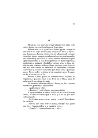 77
VII
El jueves, 6 de junio, tuvo lugar el gran baile dado en la
subprefectura con ocasión del consejo de revisión.
Reinaba una cierta agitación en Saint-Cyprien. Aunque la
mayoría de los trajes de las damas viniesen de París, la necesi-
dad de retoques, la ropa interior, los mil aderezos del vestuario
femenino, habían supuesto unos buenos ingresos para las modis-
tas, costureras y lenceras de la ciudad: unas recaderas se dirigían
apresuradamente a la casa de sus patronas con faldas vaporosas,
pantalones de campana y bordados, camisas largas y finas, me-
dias de seda, coloretes; todo metido en inmensas cestas de mim-
bre; tras ellas venían los aprendices de sombrerero, corriendo
como locos y no siendo suficientes para tanta tarea; y por todas
partes flores, verdor, ocultaban a los transeúntes antes de deco-
rar los salones de recepción.
Rosette se había puesto un soberbio vestido de punto de
Inglaterra, y pinchaba unas rosas de té en su blusa, antes de
echar una última ojeada al espejo:
La puerta se había entreabierto y Parent, en frac, con cor-
bata blanca, permanecía en el umbral:
–¡Qué hermosa estás!
–¿Te parece? – dijo ella con una risa cristalina.
Y aproximándose al espejo donde ella se veía de cuerpo
entero, la tomó dulcemente por el brazo y le dio un gran beso
sobre el cuello.
–Un hombre no necesita ser guapo, ¿verdad? Tan solo de-
be ser bueno.
–Pero tú eres como todo el mundo, Prosper; más guapo
que feo… Nuestra Andrée se te parece un poco…
–¿Andrée?... La pequeña duerme… Mira…
 