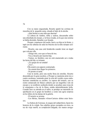 78
Con su mano enguantada, Rosette apartó las cortinas de
muselina de la pequeña cama, situada al lado de la alcoba.
–¡Qué bonita es una niña que duerme!
La cabeza de Andrée, rubia y sedosa, descansaba sobre
una almohada de encajes, y la boca rosada, en la que una sonrisa
se había dormido, llamaba a ser besada.
Prosper, respetuoso del sueño, besó a su hija en la frente, y
tapó con las sabanas de seda los bracitos de la niña siempre son-
riente.
–Rosette, una casa está bendecida cuando tiene un ángel
que vela por ella.
–Amigo mío, creo que es hora de irse.
–Voy a besarte por nuestra hija.
–Vamos, no fastidies; uno no está enamorado así a todas
las horas del día; es irritante.
–¡Te quejas de ser amada!
–¿Yo?...
Ella sonrió con aspecto contrariado.
–No estaría bien llegar los primeros.
–Ni pronto ni tarde.
Caía la noche, pero una noche llena de estrellas. Rosette
descendía por la gran escalera, y Prosper se mantenía atrás tres o
cuatro escalones, temiendo pisar la cola del vestido cuyas ondu-
laciones enardecían su cerebro. La esposa del notario, con su
rostro enmarcado de blanco cubierto por un magnífico velo de
encajes y su sombrero azabache donde se posaban unas rosas de
té semejantes a las de la blusa, estaba admirablemente bella.
Cuando hizo su entrada en el salón, se produjo un murmullo de
aprobación en el grupo de hombres y como una agria sorpresa
en los labios de las damas de la galería.
–El notario se arruina.
–Los Bérias, llamados «Gran-Cartera» deben estar furio-
sos.
La Señora de Carreuse, la suegra del subprefecto, hacía los
honores de la velada. Sus cabellos grises recogidos en rizos, su
tez de viejo marfil, su complexión delgada, sus manos arruga-
 