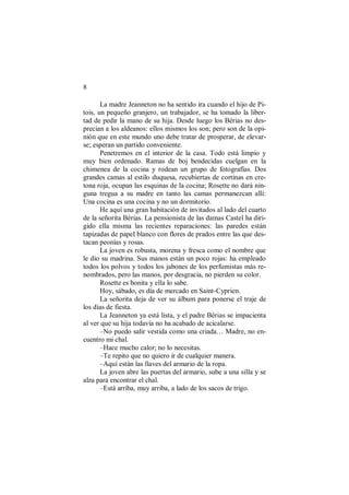 8
La madre Jeanneton no ha sentido ira cuando el hijo de Pi-
tois, un pequeño granjero, un trabajador, se ha tomado la liber-
tad de pedir la mano de su hija. Desde luego los Bérias no des-
precian a los aldeanos: ellos mismos los son; pero son de la opi-
nión que en este mundo uno debe tratar de prosperar, de elevar-
se; esperan un partido conveniente.
Penetremos en el interior de la casa. Todo está limpio y
muy bien ordenado. Ramas de boj bendecidas cuelgan en la
chimenea de la cocina y rodean un grupo de fotografías. Dos
grandes camas al estilo duquesa, recubiertas de cortinas en cre-
tona roja, ocupan las esquinas de la cocina; Rosette no dará nin-
guna tregua a su madre en tanto las camas permanezcan allí:
Una cocina es una cocina y no un dormitorio.
He aquí una gran habitación de invitados al lado del cuarto
de la señorita Bérias. La pensionista de las damas Castel ha diri-
gido ella misma las recientes reparaciones: las paredes están
tapizadas de papel blanco con flores de prados entre las que des-
tacan peonías y rosas.
La joven es robusta, morena y fresca como el nombre que
le dio su madrina. Sus manos están un poco rojas: ha empleado
todos los polvos y todos los jabones de los perfumistas más re-
nombrados, pero las manos, por desgracia, no pierden su color.
Rosette es bonita y ella lo sabe.
Hoy, sábado, es día de mercado en Saint-Cyprien.
La señorita deja de ver su álbum para ponerse el traje de
los días de fiesta.
La Jeanneton ya está lista, y el padre Bérias se impacienta
al ver que su hija todavía no ha acabado de acicalarse.
–No puedo salir vestida como una criada… Madre, no en-
cuentro mi chal.
–Hace mucho calor; no lo necesitas.
–Te repito que no quiero ir de cualquier manera.
–Aquí están las llaves del armario de la ropa.
La joven abre las puertas del armario, sube a una silla y se
alza para encontrar el chal.
–Está arriba, muy arriba, a lado de los sacos de trigo.
 