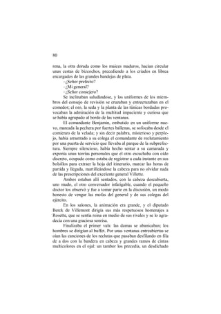 80
rena, la otra dorada como los maíces maduros, hacían circular
unas cestas de bizcochos, precediendo a los criados en librea
encargados de las grandes bandejas de plata.
–¿Señor prefecto?
–¿Mi general?
–¿Señor consejero?
Se inclinaban saludándose, y los uniformes de los miem-
bros del consejo de revisión se cruzaban y entrecruzaban en el
comedor; el oro, la seda y la planta de las túnicas bordadas pro-
vocaban la admiración de la multitud impaciente y curiosa que
se había agrupado al borde de las ventanas.
El comandante Benjamin, embutido en un uniforme nue-
vo, marcada la pechera por fuertes ballenas, se sofocaba desde el
comienzo de la velada; y sin decir palabra, misterioso y perple-
jo, había arrastrado a su colega el comandante de reclutamiento
por una puerta de servicio que llevaba al parque de la subprefec-
tura. Siempre silencioso, había hecho sentar a su camarada y
exponía unas teorías personales que el otro escuchaba con oído
discreto, ocupado como estaba de registrar a cada instante en sus
bolsillos para extraer la hoja del itinerario, marcar las horas de
partida y llegada, martilleándose la cabeza para no olvidar nada
de las prescripciones del excelente general Villette.
Ambos estaban allí sentados, con la cabeza descubierta,
uno mudo, el otro conversador infatigable, cuando el pequeño
doctor los observó y fue a tomar parte en la discusión, un modo
honesto de vengar las mofas del general y de sus colegas del
ejército.
En los salones, la animación era grande, y el diputado
Berck de Villemont dirigía sus más respetuosos homenajes a
Rosette, que se sentía reina en medio de sus rivales y se lo agra-
decía con una graciosa sonrisa.
Finalizaba el primer vals: las damas se abanicaban; los
hombres se dirigían al buffet. Por unas ventanas entreabiertas se
oían las canciones de los reclutas que pasaban desfilando en fila
de a dos con la bandera en cabeza y grandes ramos de cintas
multicolores en el ojal: un tambor los precedía, un desdichado
 