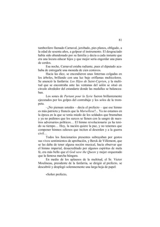 81
tamborilero llamado Carnaval, jorobado, pies planos, obligado, a
la edad de sesenta años, a golpear el instrumento. El desgraciado
había sido abandonado por su familia y decía a cada instante que
era una locura educar hijos y que mejor sería engordar una piara
de cerdos.
Esa noche, Carnaval estaba radiante, pues el diputado aca-
baba de entregarle una moneda de cien centavos.
Hacia las diez, se encendieron unas linternas colgadas en
los árboles, brillando con una luz bajo oriflamas multicolores.
Se anunció la fanfarria: Los Hijos de Saint-Cyprien, y la multi-
tud que se encontraba ante las ventanas del salón se situó en
círculo alrededor del estandarte donde las medallas se balancea-
ban.
Los sones de Partant pour la Syrie fueron brillantemente
ejecutados por los golpes del contrabajo y los solos de la trom-
peta.
–¿No piensan ustedes – decía el prefecto – que ese himno
es más patriota y francés que la Marsellesa?... Ya no estamos en
la época en la que se tenía miedo de los soldados que bramaban
y ya no pedimos que los surcos se llenen con la sangre de nues-
tros adversarios políticos… El himno revolucionario ya ha teni-
do su tiempo… Hoy, la nación quiere la paz, y no tenemos que
componer himnos odiosos que inciten al desorden y a la guerra
civil…
Todos los funcionarios presentes subrayaban por gestos
sus vivos sentimientos de aprobación, y Berck de Villemont, que
se las daba de tener alguna noción musical, hacía observar que
el himno imperial, desacreditado por algunos espíritus de mala
fe, era más bello que el God save the Queen y mejor orquestado
que la famosa marcha húngara.
En medio de los aplausos de la multitud, el Sr. Victor
Moulineau, presidente de la fanfarria, se dirigió al prefecto, se
descubrió y desplegó solemnemente una larga hoja de papel:
«Señor prefecto,
 
