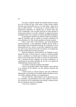 82
»Un gran y legítimo orgullo ha colmado nuestros corazo-
nes con la noticia de que venía usted a visitar nuestra ciudad.
Personas más autorizadas que yo ya le han dicho –mejor de lo
que yo sabría hacerlo – lo sincera que es nuestra lealtad a las
instituciones imperiales, lo sagrado que es nuestro amor por
S.M. el emperador y por esa gran reina que no teme afrontar la
muerte para aportar a sí misma, mediante su augusta presencia,
la palabra de paz y de consuelo en nuestros desolados hospitales.
»Cuán ingratos aquellos que puedan olvidar esta grandiosa
señal de solicitud y que no sientan su corazón conmoverse de
reconocimiento a la vista de tanta grandeza y buenas acciones.
»Hace varios años, señor prefecto, que usted administra
nuestra provincia, y esta respetuosa multitud que ha tenido a
bien brindarle aquí el humilde testimonio de su gratitud, ya le ha
demostrados por sus vítores, en una libre expansión de corazo-
nes, todo lo que siente de devoción, de respeto y de simpatía por
el primer magistrado de nuestra provincia.
»Bajo sus auspicios, señor prefecto, fue fundada la socie-
dad de los Hijos de Saint-Cyprien; y gracias a usted ha podido
crecer y prosperar. La armonía que se impone en nuestras lec-
ciones no ha cesado nunca de reinar en el seno de nuestra fanfa-
rria, y nuestros jóvenes ocupados en diversas profesiones, se
encuentran por las tardes animados de un celo y un espíritu de
solidaridad que honran nuestro arte.
» La música es hija de la alegría, dijo Hegel.
» Que se me permita añadir, señor prefecto, que la música
es el consuelo de los dolores y la más sublime expresión del
sentir general.
» Santa Cecilia es nuestra patrona; cada año celebramos
dignamente su festividad en la humilde basílica dotada con nue-
vos cuadros religiosos debidos a su magnificencia.
» Es por todo ello, señor prefecto, por lo que hemos veni-
do a saludarlo, y personalmente estoy muy orgulloso y feliz de
ser el portavoz de los sentimientos que animan a nuestra juven-
tud, tan estudiosa como fiel y abnegada.
» ¡Viva el Sr. prefecto! »
 