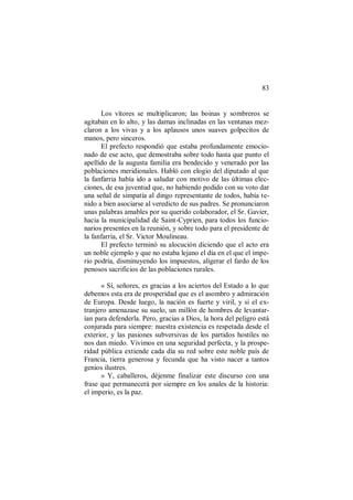 83
Los vítores se multiplicaron; las boinas y sombreros se
agitaban en lo alto, y las damas inclinadas en las ventanas mez-
claron a los vivas y a los aplausos unos suaves golpecitos de
manos, pero sinceros.
El prefecto respondió que estaba profundamente emocio-
nado de ese acto, que demostraba sobre todo hasta que punto el
apellido de la augusta familia era bendecido y venerado por las
poblaciones meridionales. Habló con elogio del diputado al que
la fanfarria había ido a saludar con motivo de las últimas elec-
ciones, de esa juventud que, no habiendo podido con su voto dar
una señal de simpatía al dingo representante de todos, había te-
nido a bien asociarse al veredicto de sus padres. Se pronunciaron
unas palabras amables por su querido colaborador, el Sr. Gavier,
hacia la municipalidad de Saint-Cyprien, para todos los funcio-
narios presentes en la reunión, y sobre todo para el presidente de
la fanfarria, el Sr. Victor Moulineau.
El prefecto terminó su alocución diciendo que el acto era
un noble ejemplo y que no estaba lejano el día en el que el impe-
rio podría, disminuyendo los impuestos, aligerar el fardo de los
penosos sacrificios de las poblaciones rurales.
« Sí, señores, es gracias a los aciertos del Estado a lo que
debemos esta era de prosperidad que es el asombro y admiración
de Europa. Desde luego, la nación es fuerte y viril, y si el ex-
tranjero amenazase su suelo, un millón de hombres de levantar-
ían para defenderla. Pero, gracias a Dios, la hora del peligro está
conjurada para siempre: nuestra existencia es respetada desde el
exterior, y las pasiones subversivas de los partidos hostiles no
nos dan miedo. Vivimos en una seguridad perfecta, y la prospe-
ridad pública extiende cada día su red sobre este noble país de
Francia, tierra generosa y fecunda que ha visto nacer a tantos
genios ilustres.
» Y, caballeros, déjenme finalizar este discurso con una
frase que permanecerá por siempre en los anales de la historia:
el imperio, es la paz.
 