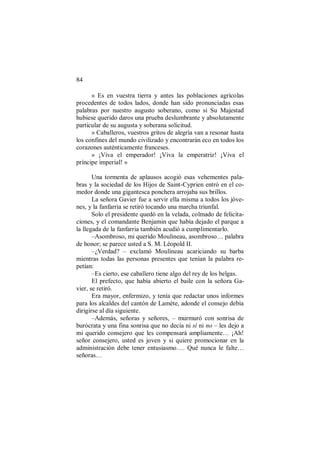 84
» Es en vuestra tierra y antes las poblaciones agrícolas
procedentes de todos lados, donde han sido pronunciadas esas
palabras por nuestro augusto soberano, como si Su Majestad
hubiese querido daros una prueba deslumbrante y absolutamente
particular de su augusta y soberana solicitud.
» Caballeros, vuestros gritos de alegría van a resonar hasta
los confines del mundo civilizado y encontrarán eco en todos los
corazones auténticamente franceses.
» ¡Viva el emperador! ¡Viva la emperatriz! ¡Viva el
príncipe imperial! »
Una tormenta de aplausos acogió esas vehementes pala-
bras y la sociedad de los Hijos de Saint-Cyprien entró en el co-
medor donde una gigantesca ponchera arrojaba sus brillos.
La señora Gavier fue a servir ella misma a todos los jóve-
nes, y la fanfarria se retiró tocando una marcha triunfal.
Solo el presidente quedó en la velada, colmado de felicita-
ciones, y el comandante Benjamin que había dejado el parque a
la llegada de la fanfarria también acudió a cumplimentarlo.
–Asombroso, mi querido Moulineau, asombroso… palabra
de honor; se parece usted a S. M. Léopold II.
–¿Verdad? – exclamó Moulineau acariciando su barba
mientras todas las personas presentes que tenían la palabra re-
petían:
–Es cierto, ese caballero tiene algo del rey de los belgas.
El prefecto, que había abierto el baile con la señora Ga-
vier, se retiró.
Era mayor, enfermizo, y tenía que redactar unos informes
para los alcaldes del cantón de Lamète, adonde el consejo debía
dirigirse al día siguiente.
–Además, señoras y señores, – murmuró con sonrisa de
burócrata y una fina sonrisa que no decía ni sí ni no – les dejo a
mi querido consejero que les compensará ampliamente… ¡Ah!
señor consejero, usted es joven y si quiere promocionar en la
administración debe tener entusiasmo…. Qué nunca le falte…
señoras…
 