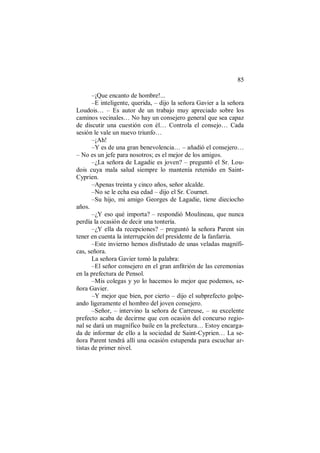 85
–¡Que encanto de hombre!...
–E inteligente, querida, – dijo la señora Gavier a la señora
Loudois… – Es autor de un trabajo muy apreciado sobre los
caminos vecinales… No hay un consejero general que sea capaz
de discutir una cuestión con él… Controla el consejo… Cada
sesión le vale un nuevo triunfo…
–¡Ah!
–Y es de una gran benevolencia… – añadió el consejero…
– No es un jefe para nosotros; es el mejor de los amigos.
–¿La señora de Lagadie es joven? – preguntó el Sr. Lou-
dois cuya mala salud siempre lo mantenía retenido en Saint-
Cyprien.
–Apenas treinta y cinco años, señor alcalde.
–No se le echa esa edad – dijo el Sr. Cournet.
–Su hijo, mi amigo Georges de Lagadie, tiene dieciocho
años.
–¿Y eso qué importa? – respondió Moulineau, que nunca
perdía la ocasión de decir una tontería.
–¿Y ella da recepciones? – preguntó la señora Parent sin
tener en cuenta la interrupción del presidente de la fanfarria.
–Este invierno hemos disfrutado de unas veladas magnífi-
cas, señora.
La señora Gavier tomó la palabra:
–El señor consejero en el gran anfitrión de las ceremonias
en la prefectura de Pensol.
–Mis colegas y yo lo hacemos lo mejor que podemos, se-
ñora Gavier.
–Y mejor que bien, por cierto – dijo el subprefecto golpe-
ando ligeramente el hombro del joven consejero.
–Señor, – intervino la señora de Carreuse, – su excelente
prefecto acaba de decirme que con ocasión del concurso regio-
nal se dará un magnífico baile en la prefectura… Estoy encarga-
da de informar de ello a la sociedad de Saint-Cyprien… La se-
ñora Parent tendrá allí una ocasión estupenda para escuchar ar-
tistas de primer nivel.
 
