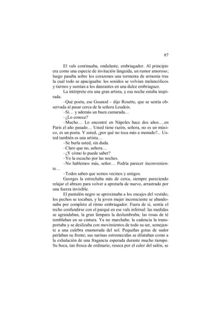 87
El vals continuaba, ondulante, embriagador. Al principio
era como una especie de invitación lánguida, un rumor amoroso;
luego pasaba sobre los corazones una tormenta de armonía tras
la cual todo se apaciguaba: los sonidos se volvían melancólicos
y tiernos y sumían a los danzantes en una dulce embriaguez.
La intérprete era una gran artista, y esa noche estaba inspi-
rada.
–Qué poeta, ese Gounod – dijo Rosette, que se sentía ob-
servada al pasar cerca de la señora Loudois.
–Sí… y además un buen camarada…
–¿Lo conoce?
–Mucho… Lo encontré en Nápoles hace dos años….en
París el año pasado… Usted tiene razón, señora, no es un músi-
co, es un poeta. Y usted, ¿por qué no toca más a menudo?... Us-
ted también es una artista…
–Se burla usted, sin duda.
–Claro que no, señora…
–¿Y cómo lo puede saber?
–Yo la escucho por las noches.
–No hablemos más, señor… Podría parecer inconvenien-
te…
–Todos saben que somos vecinos y amigos.
Georges la estrechaba más de cerca, siempre pareciendo
relajar el abrazo para volver a apretarla de nuevo, arrastrado por
una fuerza invisible.
El pantalón negro se aproximaba a los encajes del vestido;
los pechos se tocaban, y la joven mujer inconsciente se abando-
naba por completo al ritmo embriagador. Fuera de sí, sentía el
techo confundirse con el parqué en ese vals infernal: las medidas
se agrandaban, la gran lámpara la deslumbraba; las rosas de té
temblaban en su cintura. Ya no marchaba: la cadencia la trans-
portaba y se deslizaba con movimientos de todo su ser, semejan-
te a una culebra enamorada del sol. Pequeñas gotas de sudor
perlaban su frente; sus narinas estremecidas se dilataban como a
la exhalación de una fragancia esperada durante mucho tiempo.
Su boca, tan fresca de ordinario, reseca por el calor del salón, se
 