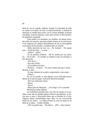 88
abría de vez en cuando, ardiente, irritada. La humedad de todo
su cuerpo se le subía a la cara: se sentía incómoda. A menudo la
danzante se echaba hacia atrás, con la cintura doblada, la pierna
extendida, el pecho jadeante, como para resistir al fatal arrastre.
Se abandonó enseguida.
Todo giraba a su alrededor; los muebles, las damas senta-
das sobre sus asientos, parecían saludar al paso en un movimien-
to de cadencia; los espejos deslumbrantes de luz se descolgaban
suavemente de las paredes y tomaban parte en el baile.
–Debo decírselo de una vez… He luchado… No puedo
más… Usted me mata… La amo…
–¡Señor!... ¡señor!...
–Sí, he querido olvidarla… Me he casado por sus conse-
jos… No la amo… Es siempre su imagen la que me persigue y
me obsesiona…
–¡Por favor!...
–Soy muy infeliz.
–¡En nombre del cielo!...
–Perdone… la adoro… No amo a nadie más que a usted…
Rosette, te amo…
–Es muy cobarde de su parte comprometer a una mujer…
–Señora…
De vez en cuando, se oían algunas voces sofocadas proce-
dentes de la sala de juego: el bacarrá discurría animado.
–Ahí van veinticinco luises.
–Banca.
–Nueve.
–Banca para Su Majestad… ¡Viva Pigé! ¡Viva Léopold!
Moulineau estaba radiante.
Los torbellinos pasaban aún y las olas de encajes se levan-
taban como alas de grandes pájaros blancos que planean, se ele-
van poco a poco y descienden hasta que se pierden en el aire.
Algunas damas cuchicheaban entre ellas: no era conveniente
bailar de ese modo… La Señora Parent se creía sin duda en un
baile de su aldea… Estaba chiflada…
–¡Oh! no puedo más… Mi cabeza… ¡Oh!... estoy muerta.
 