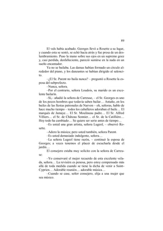 89
El vals había acabado. Georges llevó a Rosette a su lugar,
y cuando esta se sentó, se echó hacia atrás y fue presa de un des-
lumbramiento. Puso la mano sobre sus ojos en un supremo goce
y, casi perdida, desfalleciente, pareció sumirse en la nada en un
sueño encantador.
Ya no se bailaba. Las damas habían formado un círculo al-
rededor del piano, y los danzantes se habían dirigido al salonci-
to.
–¿El Sr. Parent no baila nunca? – preguntó a Rosette la es-
posa del subprefecto.
–Nunca, señora.
–Por el contrario, señora Loudois, su marido es un exce-
lente bailarín.
–Sí,– añadió la señora de Carreuse, – el Sr. Georges es uno
de los pocos hombres que todavía saben bailar… Antaño, en los
bailes de las fiestas patronales de Narvon – oh, señoras, hablo de
hace mucho tiempo – todos los caballeros adoraban el baile… El
marqués de Jamaye… El Sr. Moulineau padre… El Sr. Alfred
Villiers… el Sr. de Château Sonnier… el Sr. de la Catillière…
Hoy todo ha cambiado… Se quiere ser serio antes de tiempo…
–Es usted una gran artista, señora Lugeol, – observó Ro-
sette.
–Adoro la música; pero usted también, señora Parent.
–Es usted demasiado indulgente, señora…
–La señora Lugeol tiene razón, – continuó la esposa de
Georges; a veces tenemos el placer de escucharla desde el
jardín…
El consejero estaba muy solícito con la señora de Carreu-
se:
–Yo conservaré el mejor recuerdo de esta excelente vela-
da, señora… La revisión es penosa, pero estoy compensado más
allá de toda medida cuando se tiene la dicha de venir a Saint-
Cyprien… Adorable reunión… adorable música…
–Cuando se case, señor consejero, elija a una mujer que
sea músico.
 