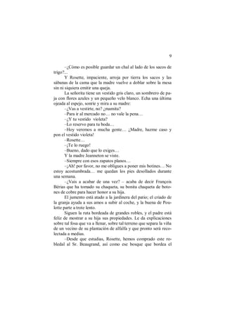 9
–¿Cómo es posible guardar un chal al lado de los sacos de
trigo?...
Y Rosette, impaciente, arroja por tierra los sacos y las
sábanas de la cama que la madre vuelve a doblar sobre la mesa
sin ni siquiera emitir una queja.
La señorita tiene un vestido gris claro, un sombrero de pa-
ja con flores azules y un pequeño velo blanco. Echa una última
ojeada al espejo, sonríe y mira a su madre:
–¿Vas a vestirte, no? ¿mamita?
–Para ir al mercado no… no vale la pena…
–¿Y tu vestido violeta?
–Lo reservo para tu boda…
–Hoy veremos a mucha gente… ¿Madre, hazme caso y
pon el vestido violeta!
–Rosette…
–¡Te lo ruego!
–Bueno, dado que lo exiges…
Y la madre Jeanneton se viste.
–Siempre con esos zapatos planos…
–¡Ah! por favor, no me obligues a poner mis botines… No
estoy acostumbrada… me quedan los pies desollados durante
una semana.
–¿Vais a acabar de una vez? – acaba de decir François
Bérias que ha tomado su chaqueta, su bonita chaqueta de boto-
nes de cobre para hacer honor a su hija.
El jumento está atado a la jardinera del patio; el criado de
la granja ayuda a sus amos a subir al coche, y la buena de Pou-
lotte parte a trote lento.
Siguen la ruta bordeada de grandes robles, y el padre está
feliz de mostrar a su hija sus propiedades. Le da explicaciones
sobre tal fosa que va a llenar, sobre tal terreno que separa la viña
de un vecino de su plantación de alfalfa y que pronto será reco-
lectada a medias.
–Desde que estudias, Rosette, hemos comprado este ro-
bledal al Sr. Beaugrand, así como ese bosque que bordea el
 