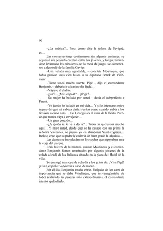 90
–¿La música?... Pero, como dice la señora de Sevigné,
es…
Las conversaciones continuaron aún algunos instantes: se
organizó un pequeño cotillón entre los jóvenes, y luego, habién-
dose levantado los caballeros de la mesa de juego, se comenza-
ron a despedir de la familia Gavier.
–Una velada muy agradable, – concluía Moulineau, que
había ganado unos cien luises a su diputado Berck de Ville-
mont…
–Tiene usted mucha suerte, Pigé – dijo el comandante
Benjamin,– debería ir al casino de Bade…
–Váyase al diablo.
–¿Sir?... ¿Mi Leopold?... ¿Pigé?...
–Su mujer ha bailado por usted – decía el subprefecto a
Parent.
–Yo jamás he bailado en mi vida… Y si lo intentase, estoy
seguro de que mi cabeza daría vueltas como cuando subía a los
tiovivos siendo niño… Ese Georges es el alma de la fiesta. Pare-
ce que nunca vaya a envejecer…
–Un gran corazón…
–¿A quién se lo va a decir?... Todos lo queremos mucho
aquí… Y mire usted, desde que se ha casado con su prima la
señorita Varennes, no piensa ya en abandonar Saint-Cyprien…
Incluso creo que su padre le cedería de buen grado la alcaldía…
Las damas se introducían en los coches que esperaban ante
la verja del parque.
Eran las tres de la mañana cuando Moulineau y el coman-
dante Benjamin fueron arrastrados por algunos jóvenes de la
velada al café de los Italianos situado en la plaza del Hotel de la
villa.
Se encargó una sopa de cebolla y los gritos de: ¡Viva Pigé!
¡viva Léopold! volvieron a oírse de nuevo.
Por el día, Benjamin estaba ebrio. Fatigado de los aires de
importancia que se daba Moulineau, que se vanagloriaba de
haber realizado las proezas más extraordinarias, el comandante
intentó apabullarlo:
 