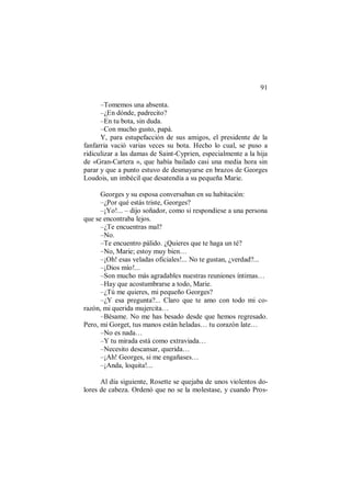 91
–Tomemos una absenta.
–¿En dónde, padrecito?
–En tu bota, sin duda.
–Con mucho gusto, papá.
Y, para estupefacción de sus amigos, el presidente de la
fanfarria vació varias veces su bota. Hecho lo cual, se puso a
ridiculizar a las damas de Saint-Cyprien, especialmente a la hija
de «Gran-Cartera », que había bailado casi una media hora sin
parar y que a punto estuvo de desmayarse en brazos de Georges
Loudois, un imbécil que desatendía a su pequeña Marie.
Georges y su esposa conversaban en su habitación:
–¿Por qué estás triste, Georges?
–¡Yo!... – dijo soñador, como si respondiese a una persona
que se encontraba lejos.
–¿Te encuentras mal?
–No.
–Te encuentro pálido. ¿Quieres que te haga un té?
–No, Marie; estoy muy bien…
–¡Oh! esas veladas oficiales!... No te gustan, ¿verdad?...
–¡Dios mío!...
–Son mucho más agradables nuestras reuniones íntimas…
–Hay que acostumbrarse a todo, Marie.
–¿Tú me quieres, mi pequeño Georges?
–¿Y esa pregunta?... Claro que te amo con todo mi co-
razón, mi querida mujercita…
–Bésame. No me has besado desde que hemos regresado.
Pero, mi Gorget, tus manos están heladas… tu corazón late…
–No es nada…
–Y tu mirada está como extraviada…
–Necesito descansar, querida…
–¡Ah! Georges, si me engañases…
–¡Anda, loquita!...
Al día siguiente, Rosette se quejaba de unos violentos do-
lores de cabeza. Ordenó que no se la molestase, y cuando Pros-
 