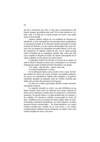 92
per fue a interesarse por ella, le rogó que no permaneciese allí
mucho tiempo; necesitaba estar sola. Por lo más mínimo se irri-
taba: echó a la hija de su criada porque era tuerta: una mujer
tuerta le horrorizaba.
Algunos pálidos reflejos de sol acababan de iluminar las
alfombras, y la luz tamizada por las persianas hacia resplandecer
la decoración dorada de la chimenea donde destacaba el retrato
al pastel de Rosette y en dos marcos disimulados bajo unos tin-
teros con sus plumas las fotografías del padre Bérias y de la ma-
dre Jeanneton. El aldeano estaba de pie, con la mano posada
sobre el hombro de su compañera sentada, ella, sobre una silla
cuyo respaldo le llegaba al cuello; las manos desocupadas de la
mujer colgaban en una especie de mortal apuro.
La pequeña Andrée fue llevada a la cama de su madre; la
niña la observó durante un buen rato, confesando en su inocente
lenguaje que jamás le había parecido tan pálida y tan guapa.
–No, nadie, –dijo Rosette – quiero estar sola.
Y rechazó brutalmente a su hija.
En la habitación había como un olor a éter y opio. Se hab-
ían retirado las flores del cuarto de baño: las grandes palmeras,
las yucas, los rododendros, habían sido relegados a la galería:
solamente quedaba un pequeño ramo de violetas sencillas que
había sido enviado discretamente por Georges.
La niña no se había equivocado; Rosette estaba extraordi-
nariamente hermosa.
La migraña animaba su rostro: sus ojos brillaban con un
fuego extraño; tenía todos los síntomas de la mujer enferma de
amor: poses indolentes, mirada llena de seductoras y misteriosas
promesas. Su gorrito blanco se había perdido bajo las mantas; y
los cabellos, los hermosos cabellos conservando su lustre de
jade, brillaban como un montón de ébano pulido. Bajo su cami-
sa bordada, castamente entreabierta, sus senos blancos y rosados
parecían brincar atemorizados… Su frente palidecía; sus sienes
estaban surcadas por venillas de un azul suave, y sus manos
completamente endebles hacían chasquear sus dedos como unas
tenazas forjadas de acero y de amor.
 