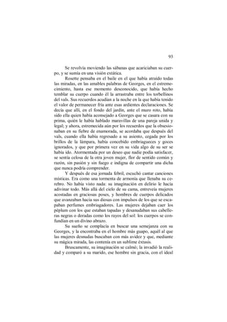 93
Se revolvía moviendo las sábanas que acariciaban su cuer-
po, y se sumía en una visión extática.
Rosette pensaba en el baile en el que había atraído todas
las miradas, en las amables palabras de Georges, en el estreme-
cimiento, hasta ese momento desconocido, que había hecho
temblar su cuerpo cuando él la arrastraba entre los torbellinos
del vals. Sus recuerdos acudían a la noche en la que había tenido
el valor de permanecer fría ante esas ardientes declaraciones. Se
decía que allí, en el fondo del jardín, ante el muro roto, había
sido ella quien había aconsejado a Georges que se casara con su
prima, quién le había hablado maravillas de una pareja unida y
legal; y ahora, estremecida aún por los recuerdos que la obsesio-
naban en su fiebre de enamorada, se acordaba que después del
vals, cuando ella había regresado a su asiento, cegada por los
brillos de la lámpara, había concebido embriagueces y goces
ignorados, y que por primera vez en su vida algo de su ser se
había ido. Atormentada por un deseo que nadie podía satisfacer,
se sentía celosa de la otra joven mujer, flor de sentido común y
razón, sin pasión y sin fuego e indigna de compartir una dicha
que nunca podría comprender.
Y después de esa jornada febril, escuchó cantar canciones
místicas. Era como una tormenta de armonía que llenaba su ce-
rebro. No había visto nada: su imaginación en delirio le hacía
adivinar todo. Más allá del cielo de su cama, entreveía mujeres
acostadas en graciosas poses, y hombres de cuerpos delicados
que avanzaban hacia sus diosas con impulsos de los que se esca-
paban perfumes embriagadores. Las mujeres dejaban caer los
péplum con los que estaban tapadas y desanudaban sus cabelle-
ras negras o doradas como los rayos del sol: los cuerpos se con-
fundían en un divino abrazo.
Su sueño se complacía en buscar una semejanza con su
Georges, y la encontraba en el hombre más guapo, aquél al que
las mujeres desnudas buscaban con más avidez y que, mediante
su mágica mirada, las contenía en un sublime éxtasis.
Bruscamente, su imaginación se calmó; la invadió la reali-
dad y comparó a su marido, ese hombre sin gracia, con el ideal
 