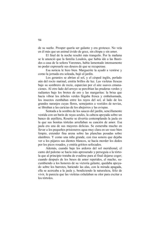 94
de su sueño. Prosper quería ser galante y era grotesco. No veía
en él más que un animal ávido de goce, sin chispa y sin amor.
El final de la noche resultó más tranquilo. Por la mañana
se le anunció que la familia Loudois, que había ido a las Basti-
des a casa de la señora Varennes, había lamentado intensamente
no poder expresarle sus deseos de que se recuperase.
Esa noticia le hizo bien. Marguerite la ayudó a vestirse y
como la jornada era soleada, bajó al jardín.
Los geranios se abrían al sol, y el césped inglés, perlado
aún del rocío matinal, emitía brillos de luz. Las violetas frescas
bajo su sombrero de rocío, esparcían por el aire suaves emana-
ciones. Al otro lado del arroyo se percibían las praderas verdes y
radiantes bajo los brotes de oro y las margaritas: la brisa que
hacía vibrar los árboles verdes llegaba fresca y embalsamada,
los insectos zumbaban entre los rayos del sol, al lado de los
grandes naranjos cuyas flores, semejantes a vestidos de novias,
se libraban a las caricias de los abejorros y las avispas.
Sentada a la sombra de los sauces del jardín, sencillamente
vestida con un batín de rayas azules, la cabeza apoyada sobre un
banco de arpillera, Rosette se divertía contemplando la jaula en
la que sus bonitas tórtolas arrullaban su canción de amor. Esa
jaula era una de sus mayores delicias. Se esmeraba mucho en
llevar a los pequeños prisioneros agua muy clara en un vaso bien
limpio, extender fina arena sobre las planchas posadas sobre
alambres. Y como una niña grande, con risa sonora que dejaba
ver a los pájaros sus dientes blancos, se hacía morder los dedos
por los picos rosados, y emitía grititos sofocados.
Además, cuando bajo los ardores del sol meridional, el
canto del palomo se hacía más apresurado y perseguía a la tórto-
la que al principio trataba de evadirse para al final dejarse coger;
cuando después de los besos de amor repetidos, el macho, su-
cumbiendo a los honores de su victoria galante, quedaba apoya-
do sobre los barrotes, batiendo las alas, con la mirada apagada,
ella se acercaba a la jaula y, bendiciendo la naturaleza, feliz de
vivir, le parecía que las violetas exhalaban su olor para excitar a
los tórtolos.
 